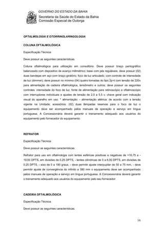 GOVERNO DO ESTADO DA BAHIA
Secretaria da Saúde do Estado da Bahia
Comissão Especial de Outorga
16
OFTALMOLOGIA E OTORRINOLARINGOLOGIA
COLUNA OFTALMOLÓGICA
Especificação Técnica:
Deve possuir as seguintes características:
Coluna oftalmológica para utilização em consultório. Deve possuir braço pantográfico
balanceado com dispositivo de avanço milimétrico; base com pés reguláveis; deve possuir (02)
duas bandejas em aço com braço giratório; foco de luz articulado, com controle de intensidade
de luz (dimmer); deve possuir no mínimo (04) quatro tomadas do tipo 2p+t com tensão de 220v
para alimentação de cadeira oftalmológica, lensômetro e outros; deve possuir os seguintes
controles: intensidade do foco de luz, fonte de alimentação para retinoscópio e oftalmoscópio
com interruptores individuais e ajustes de tensão de 2,5 a 5,5 v, chave geral com indicação
visual do aparelho em uso. * alimentação: - alimentação elétrica: de acordo com a tensão
vigente na Unidade; acessórios: (02) duas lâmpadas reservas para o foco de luz o
equipamento deve ser acompanhado pelos manuais de operação e serviço em língua
portuguesa. A Concessionária deverá garantir o treinamento adequado aos usuários do
equipamento pelo fornecedor do equipamento.
REFRATOR
Especificação Técnica:
Deve possuir as seguintes características:
Refrator para uso em oftalmologia com lentes esféricas positivas e negativas de +16,75 a -
19,00 DPTS, em divisões de 0,25 DPTS, - lentes cilíndricas de 0 a 6,00 DPTS, em divisões de
0,25 DPTS, - eixo de 0 a 180 graus, - deve permitir ajuste interpupilar de 50 a 75 mm, - deve
permitir ajuste de convergência do infinito a 380 mm o equipamento deve ser acompanhado
pelos manuais de operação e serviço em língua portuguesa. A Concessionária deverá garantir
o treinamento adequado aos usuários do equipamento pelo seu fornecedor.
CADEIRA OFTALMOLÓGICA
Especificação Técnica:
Deve possuir as seguintes características:
 