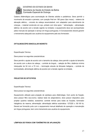 GOVERNO DO ESTADO DA BAHIA
Secretaria da Saúde do Estado da Bahia
Comissão Especial de Outorga
17
Cadeira oftalmológica para acomodação de Clientes adultos e pediátricos. Deve permitir o
movimento de encosto e perneira, com posição final em 180 graus (tipo maca), - sistema de
elevação elétrico, - encosto de cabeça escamoteável, com adaptador para atendimento de
crianças, - material construído em aço, pintado com tinta epóxi, * alimentação: - alimentação
elétrica: de acordo com a tensão vigente na Unidade; o equipamento deve ser acompanhado
pelos manuais de operação e serviço em língua portuguesa. A Concessionária deverá garantir
o treinamento adequado aos usuários do equipamento pelo seu fornecedor.
OFTALMOSCÓPIO BINOCULAR INDIRETO
Especificação Técnica:
Deve possuir as seguintes características:
Deve permitir o ajuste de acordo com o tamanho da cabeça; deve permitir o ajuste do tamanho
de acordo com a altura da cabeça, - controle de ângulo, - seleção de filtro; distância mínima
interpupilar de 54 mm a 70 mm, - iluminação através de lâmpada halógena, - controle de
luminosidade, alimentação elétrica de acordo com a tensão vigente na Unidade.
PROJETOR DE OPTOTIPOS
Especificação Técnica:
Deve possuir as seguintes características:
Equipamento utilizado para projeção de optotipos para oftalmologia. Com ponto de fixação;
deve possuir filtro duo-cromo; realizar teste de astigmatismo; deve possuir dispositivo para
projetar quadros isolados; acessórios: controle remoto para todas as funções; iluminador
halogênico de reserva; alimentação: alimentação elétrica automática: 127/220 v; 50/ 60 hz.
Deverá ser fornecido junto com o equipamento manual detalhado de operação e manutenção
em língua portuguesa, bem como treinamento aos usuários do equipamento.
LÂMPADA DE FENDA COM TONÔMETRO DE APLANAÇÃO
 