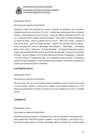 GOVERNO DO ESTADO DA BAHIA
Secretaria da Saúde do Estado da Bahia
Comissão Especial de Outorga
18
Especificação Técnica:
Deve possuir as seguintes características:
Lâmpada de fenda, tipo haag-streit com mesa e tonômetro de aplanação, para consultório.
Cabeçote estéreo com aumento de 1,6 a 2,5 x, - oculares tipo grande angular com correção de
dioptrias, - lentes objetivas de 10x, no mínimo, - ajuste de distância interpupilar entre 55 e 75
mm, - comando de foco e subida e descida por joystick, - iluminação com lâmpada halógena de
no mínimo 27 watts, - discos de abertura de 0,2 a 8 mm, - filtros azul e verde, - rotação de
fenda de 90 graus, - ponto de fixação luminosa, - estativa com queixeira móvel e testeira, -
mesa motorizada com fonte de alimentação para lâmpada, * alimentação: - alimentação
elétrica: 220 v / 60 hz * acessórios: - 02 (duas) lâmpadas, - 02 (duas) lâmpadas para ponto de
fixação, características técnicas mínimas do tonômetro de aplanação: - deve ser fixo à lâmpada
de fenda, - faixa de medição: 0 a 10 mmhg acessórios do tonômetro de aplanação: - calibrador,
- 02 (dois) prismas. O equipamento deve ser acompanhado pelos manuais de operação e
serviço em língua portuguesa. A Concessionária deverá garantir o treinamento adequado aos
usuários do equipamento pelo seu fornecedor.
PUPILOMÊTRO DIGITAL
Especificação Técnica:
Deve possuir as seguintes características:
De uso manual, vem com um tipo de slide e pode ser instalado no chão, em cima de uma mesa
ou ate na parede, conforme o suporte que e pedido a parte. Distancia refrativa de 3 a 6m,
distancia de projeção de 2,5 a 6,25m, aumento de ate 13,5x, projeção de 23 x 23 cm. Lâmpada
de 50w.
LENSÔMETRO
Especificação Técnica:
Deve possuir as seguintes características:
Lensômetro para leitura externa e marcação de eixo. Com leitura externa e marcação de eixo, -
leitura esférica de 0 a 20 DPTS, positiva e negativa, - eixo de 180 graus, - prisma de 0 a 5 d, -
deve permitir ajuste dióptrico na ocular, alimentação elétrica de acordo com a tensão vigente
 
