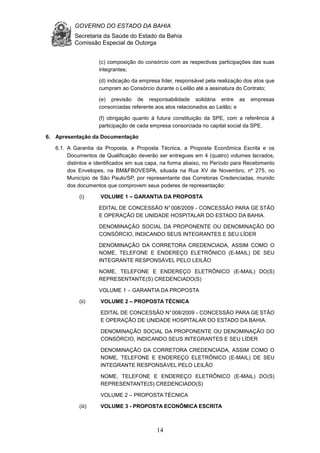GOVERNO DO ESTADO DA BAHIA
Secretaria da Saúde do Estado da Bahia
Comissão Especial de Outorga
14
(c) composição do consórcio com as respectivas participações das suas
integrantes;
(d) indicação da empresa líder, responsável pela realização dos atos que
cumpram ao Consórcio durante o Leilão até a assinatura do Contrato;
(e) previsão de responsabilidade solidária entre as empresas
consorciadas referente aos atos relacionados ao Leilão; e
(f) obrigação quanto à futura constituição da SPE, com a referência à
participação de cada empresa consorciada no capital social da SPE.
6. Apresentação da Documentação
6.1. A Garantia da Proposta, a Proposta Técnica, a Proposta Econômica Escrita e os
Documentos de Qualificação deverão ser entregues em 4 (quatro) volumes lacrados,
distintos e identificados em sua capa, na forma abaixo, no Período para Recebimento
dos Envelopes, na BM&FBOVESPA, situada na Rua XV de Novembro, nº 275, no
Município de São Paulo/SP, por representante das Corretoras Credenciadas, munido
dos documentos que comprovem seus poderes de representação:
(i) VOLUME 1 – GARANTIA DA PROPOSTA
EDITAL DE CONCESSÃO N°008/2009 - CONCESSÃO PARA GE STÃO
E OPERAÇÃO DE UNIDADE HOSPITALAR DO ESTADO DA BAHIA.
DENOMINAÇÃO SOCIAL DA PROPONENTE OU DENOMINAÇÃO DO
CONSÓRCIO, INDICANDO SEUS INTEGRANTES E SEU LÍDER
DENOMINAÇÃO DA CORRETORA CREDENCIADA, ASSIM COMO O
NOME, TELEFONE E ENDEREÇO ELETRÔNICO (E-MAIL) DE SEU
INTEGRANTE RESPONSÁVEL PELO LEILÃO
NOME, TELEFONE E ENDEREÇO ELETRÔNICO (E-MAIL) DO(S)
REPRESENTANTE(S) CREDENCIADO(S)
VOLUME 1 – GARANTIA DA PROPOSTA
(ii) VOLUME 2 – PROPOSTA TÉCNICA
EDITAL DE CONCESSÃO N°008/2009 - CONCESSÃO PARA GE STÃO
E OPERAÇÃO DE UNIDADE HOSPITALAR DO ESTADO DA BAHIA.
DENOMINAÇÃO SOCIAL DA PROPONENTE OU DENOMINAÇÃO DO
CONSÓRCIO, INDICANDO SEUS INTEGRANTES E SEU LÍDER
DENOMINAÇÃO DA CORRETORA CREDENCIADA, ASSIM COMO O
NOME, TELEFONE E ENDEREÇO ELETRÔNICO (E-MAIL) DE SEU
INTEGRANTE RESPONSÁVEL PELO LEILÃO
NOME, TELEFONE E ENDEREÇO ELETRÔNICO (E-MAIL) DO(S)
REPRESENTANTE(S) CREDENCIADO(S)
VOLUME 2 – PROPOSTA TÉCNICA
(iii) VOLUME 3 - PROPOSTA ECONÔMICA ESCRITA
 