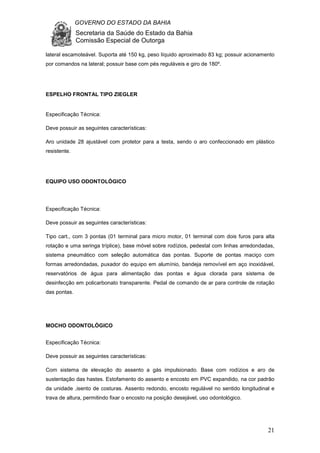 GOVERNO DO ESTADO DA BAHIA
Secretaria da Saúde do Estado da Bahia
Comissão Especial de Outorga
21
lateral escamoteável. Suporta até 150 kg, peso líquido aproximado 83 kg; possuir acionamento
por comandos na lateral; possuir base com pés reguláveis e giro de 180º.
ESPELHO FRONTAL TIPO ZIEGLER
Especificação Técnica:
Deve possuir as seguintes características:
Aro unidade 28 ajustável com protetor para a testa, sendo o aro confeccionado em plástico
resistente.
EQUIPO USO ODONTOLÓGICO
Especificação Técnica:
Deve possuir as seguintes características:
Tipo cart., com 3 pontas (01 terminal para micro motor, 01 terminal com dois furos para alta
rotação e uma seringa tríplice), base móvel sobre rodízios, pedestal com linhas arredondadas,
sistema pneumático com seleção automática das pontas. Suporte de pontas maciço com
formas arredondadas, puxador do equipo em alumínio, bandeja removível em aço inoxidável,
reservatórios de água para alimentação das pontas e água clorada para sistema de
desinfecção em policarbonato transparente. Pedal de comando de ar para controle de rotação
das pontas.
MOCHO ODONTOLÓGICO
Especificação Técnica:
Deve possuir as seguintes características:
Com sistema de elevação do assento a gás impulsionado. Base com rodízios e aro de
sustentação das hastes. Estofamento do assento e encosto em PVC expandido, na cor padrão
da unidade ,isento de costuras. Assento redondo, encosto regulável no sentido longitudinal e
trava de altura, permitindo fixar o encosto na posição desejável, uso odontológico.
 