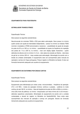 GOVERNO DO ESTADO DA BAHIA
Secretaria da Saúde do Estado da Bahia
Comissão Especial de Outorga
22
EQUIPAMENTOS PARA FISIOTERAPIA
ESTIMULADOR TRANSCUTÂNEO
Especificação Técnica:
Deve possuir as seguintes características:
Neuromuscular de correntes TENS e FES para eletro estimulação. Deve possuir no mínimo
quatro canais com ajuste de intensidade independente, - possuir no mínimo os módulos TENS
(normal e modulado) e FENS (sincronizado e recíproco). - possibilidade de ajuste da duração
do pulso de 50 us a 350 us, no mínimo, - possibilidade de ajuste da freqüência de repetição
dos pulsos de 1 hz a 200 hz, no mínimo, - visor com display digital. Acessórios: - quatro
eletrodos de silicone com no mínimo 3 x 5 cm, - dois cabos de conexão ao Cliente, - dois tubos
de gel de no mínimo 250 ml. - duas canetas para estimulação. Alimentação de acordo com a
tensão da unidade contemplada. O equipamento deve ser acompanhado pelos manuais de
operação e serviço em língua portuguesa. Possuir registro no Ministério da Saúde. E deve ser
fornecido treinamento adequado aos usuários do equipamento.
EQUIPAMENTO DE DIATERMIA POR ONDAS CURTAS
Especificação Técnica:
Deve possuir as seguintes características:
Equipamento para eletroterapia por ondas curtas. microcontrolado, - freqüência de operação:
27,0 ± 2,0 MHz - modos de operação mínimos: contínuo e pulsado, - potência no modo
contínuo de até 160 W, no mínimo, - faixa de freqüência de pulso de 20hz a 200hz no mínimo, -
cinco (05) níveis de potência, no mínimo - temporizador com faixa mínima de 5 a 25 minutos -
eletrodos capacitivos vulcanizados. Alimentação do equipamento de acordo com a unidade
contemplada e deverá ter registro no Ministério da Saúde/ANVISA. Deve ainda estar
acompanhado dos manuais de operação e serviço em português. Deverá ser fornecido
treinamento adequado aos usuários do equipamento.
 