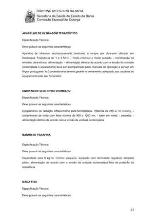 GOVERNO DO ESTADO DA BAHIA
Secretaria da Saúde do Estado da Bahia
Comissão Especial de Outorga
23
APARELHO DE ULTRA-SOM TERAPÊUTICO
Especificação Técnica:
Deve possuir as seguintes características:
Aparelho de ultra-som microprocessado destinado a terapia por ultra-som utilizado em
fisioterapia. Freqüência de 1 e 3 MHz, - modo contínuo e modo pulsado, - monitoração da
emissão ultra-sônica, alimentação: - alimentação elétrica de acordo com a tensão da unidade
contemplada o equipamento deve ser acompanhado pelos manuais de operação e serviço em
língua portuguesa. A Concessionária deverá garantir o treinamento adequado aos usuários do
equipamento pelo seu fornecedor.
EQUIPAMENTO DE INFRA VERMELHO
Especificação Técnica:
Deve possuir as seguintes características:
Equipamento de radiação infravermelho para termoterapia. Potência de 250 w, no mínimo, -
comprimento de onda com faixa mínima de 900 a 1200 nm, - base em metal, - pedestal, -
alimentação elétrica de acordo com a tensão da unidade contemplada.
BANHO DE PARAFINA
Especificação Técnica:
Deve possuir as seguintes características:
Capacidade para 8 kg no mínimo; pequeno, equipado com termostato regulável, lâmpada
piloto, alimentação de acordo com a tensão da unidade contemplada.Tela de proteção da
resistência.
MACA FIXA
Especificação Técnica:
Deve possuir as seguintes características:
 