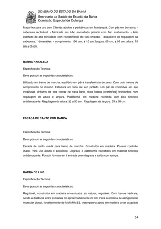 GOVERNO DO ESTADO DA BAHIA
Secretaria da Saúde do Estado da Bahia
Comissão Especial de Outorga
24
Maca fixa para uso com Clientes adultos e pediátricos em fisioterapia. Com pés em borracha, -
cabeceira reclinável, - fabricada em tubo esmaltado pintado com fino acabamento, - leito
estofado de alta densidade com revestimento de fácil limpeza, - dispositivo de regulagem da
cabeceira, * dimensões: - comprimento: 190 cm, ± 10 cm, largura: 65 cm, ± 05 cm, altura: 75
cm ± 05 cm.
BARRA PARALELA
Especificação Técnica:
Deve possuir as seguintes características:
Utilizado em treino de marcha, equilíbrio em pé e transferência de peso. Com dois metros de
comprimento no mínimo. Estrutura em tubo de aço pintado. Um par de corrimões em aço
inoxidável, dotados de três barras de cada lado, duas barras (corrimões) horizontais com
regulagem de altura e largura. Plataforma em madeira revestida com piso sintético
antiderrapante. Regulagem da altura: 52 a 90 cm. Regulagem de largura: 39 a 60 cm.
ESCADA DE CANTO COM RAMPA
Especificação Técnica:
Deve possuir as seguintes características:
Escada de canto usada para treino de marcha. Construída em madeira. Possuir corrimão
duplo. Para uso adulto e pediátrico. Degraus e plataforma revestidos em material sintético
antiderrapante. Possuir formato em l. entrada com degraus e saída com rampa.
BARRA DE LING
Especificação Técnica:
Deve possuir as seguintes características:
Regulável, construída em madeira envernizada ao natural, regulável. Com barras verticais,
sendo a distância entre as barras de aproximadamente 20 cm. Para exercícios de alongamento
muscular global, fortalecimento de MMII/MMSS. Acompanha apoio em madeira a ser acoplado
 