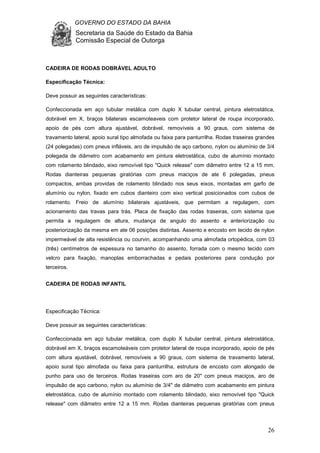 GOVERNO DO ESTADO DA BAHIA
Secretaria da Saúde do Estado da Bahia
Comissão Especial de Outorga
26
CADEIRA DE RODAS DOBRÁVEL ADULTO
Especificação Técnica:
Deve possuir as seguintes características:
Confeccionada em aço tubular metálica com duplo X tubular central, pintura eletrostática,
dobrável em X, braços bilaterais escamoteaveis com protetor lateral de roupa incorporado,
apoio de pés com altura ajustável, dobrável, removíveis a 90 graus, com sistema de
travamento lateral, apoio sural tipo almofada ou faixa para panturrilha. Rodas traseiras grandes
(24 polegadas) com pneus infláveis, aro de impulsão de aço carbono, nylon ou alumínio de 3/4
polegada de diâmetro com acabamento em pintura eletrostática, cubo de alumínio montado
com rolamento blindado, eixo removível tipo "Quick release" com diâmetro entre 12 a 15 mm.
Rodas dianteiras pequenas giratórias com pneus maciços de ate 6 polegadas, pneus
compactos, ambas providas de rolamento blindado nos seus eixos, montadas em garfo de
alumínio ou nylon, fixado em cubos dianteiro com eixo vertical posicionados com cubos de
rolamento. Freio de alumínio bilaterais ajustáveis, que permitam a regulagem, com
acionamento das travas para trás. Placa de fixação das rodas traseiras, com sistema que
permita a regulagem de altura, mudança de angulo do assento e anteriorização ou
posteriorização da mesma em ate 06 posições distintas. Assento e encosto em tecido de nylon
impermeável de alta resistência ou courvin, acompanhando uma almofada ortopédica, com 03
(três) centímetros de espessura no tamanho do assento, forrada com o mesmo tecido com
velcro para fixação, manoplas emborrachadas e pedais posteriores para condução por
terceiros.
CADEIRA DE RODAS INFANTIL
Especificação Técnica:
Deve possuir as seguintes características:
Confeccionada em aço tubular metálica, com duplo X tubular central, pintura eletrostática,
dobrável em X, braços escamoteáveis com protetor lateral de roupa incorporado, apoio de pés
com altura ajustável, dobrável, removíveis a 90 graus, com sistema de travamento lateral,
apoio sural tipo almofada ou faixa para panturrilha, estrutura de encosto com alongado de
punho para uso de terceiros. Rodas traseiras com aro de 20" com pneus maciços, aro de
impulsão de aço carbono, nylon ou alumínio de 3/4" de diâmetro com acabamento em pintura
eletrostática, cubo de alumínio montado com rolamento blindado, eixo removível tipo "Quick
release" com diâmetro entre 12 a 15 mm. Rodas dianteiras pequenas giratórias com pneus
 