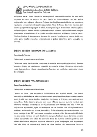 GOVERNO DO ESTADO DA BAHIA
Secretaria da Saúde do Estado da Bahia
Comissão Especial de Outorga
27
maciços de ate 06”, pneus compactos, ambas providas de rolamento blindado nos seus eixos,
montadas em garfo de alumínio ou nylon, fixado em cubos dianteiro com eixo vertical
posicionados com cubos de rolamento. Freio de alumínio bilaterais ajustáveis, que permitam a
regulagem, com acionamento das travas para trás. Placa de fixação das rodas traseiras, com
sistema que permita a regulagem de altura, mudança de angulo do assento e anteriorização ou
posteriorização da mesma em ate 06 posições distintas. Assento e encosto em tecido de nylon
impermeável de alta resistência ou courvin, acompanhando uma almofada ortopédica, com 03
(três) centímetros de espessura no tamanho do assento, forrada com o mesmo tecido com
velcro para fixação, manoplas emborrachadas e pedais posteriores para condução por
terceiros.
CADEIRA DE RODAS HOSPITALAR NAO MAGNÉTICA
Especificação Técnica:
Deve possuir as seguintes características:
Cadeira de rodas tipo hospitalar - estrutura de material anti-magnético (alumínio). Assento,
encosto e braços de plastispuma, revestidos em material lavável. Montados sobre quatro
rodas: duas dianteiras móveis e duas traseiras fixas com aro resistente e sistema de freios e
descansa pés.
CADEIRA DE RODAS PARA TETRAPLÉGICO
Especificação Técnica:
Deve possuir as seguintes características:
Cadeira de rodas, para tetraplégico, confeccionada em alumínio tubular, com pintura
eletrostática, dobrável em x, porta braços removíveis com protetor lateral de roupa incorporado,
apoio de pés com altura ajustável eleváveis e removíveis a 90 graus, com apoio para as
panturrilhas. Rodas traseiras grandes com pneus infláveis, cubo de alumínio montado com
rolamento blindados, eixo removível tipo "Quick release" com diâmetro entre 12 a 15 mm, aro
propulsor de aço carbono, nylon ou alumínio de 3/4" de diâmetro com pinos para facilitar a
impulsão, acabamento em pintura eletrostática, Rodas dianteiras pequenas giratórias com
pneus maciços de ate 06 " com pneus compactos, ambas providas de rolamentos blindados
nos seus eixos, montada em garfo de alumínio ou nylon, fixado em cubos dianteiros com eixo
vertical posicionado com cubos de rolamento. Freio de alumínio bilateral ajustáveis, com
sistema esticador de ambos os lados que permitam o ajuste e regulagem, com acionamento
para trás. Placa de sustentação e fixação de rodas traseiras com sistema que permita a
 