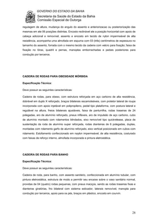 GOVERNO DO ESTADO DA BAHIA
Secretaria da Saúde do Estado da Bahia
Comissão Especial de Outorga
28
regulagem de altura, mudança do angulo do assento e anteriorizacao ou posteriorização das
mesmas em ate 06 posições distintas. Encosto reclinável ate a posição horizontal com apoio de
cabeça adicional e removível, assento e encosto em tecido de nylon impermeável de alta
resistência, acompanha uma almofada em espuma com 03 (três) centímetros de espessura no
tamanho do assento, forrada com o mesmo tecido da cadeira com velcro para fixação; faixa de
fixação no tórax, quadril e pernas, manoplas emborrachadas e pedais posteriores para
condução por terceiros.
CADEIRA DE RODAS PARA OBESIDADE MÓRBIDA
Especificação Técnica:
Deve possuir as seguintes características:
Cadeira de rodas, para obeso, com estrutura reforçada em aço carbono de alta resistência,
dobrável em duplo X reforçado, braços bilaterais escamoteáveis, com protetor lateral de roupa
incorporada com apoio injetável em polipropileno, pedal tipo plataforma, com postura lateral e
regulável na altura, freios bilaterais ajustáveis, faixa de panturrilha, rodas traseiras de 24
polegadas, aro de alumínio reforçado, pneus infláveis, aro de impulsão de aço carbono, cubo
de alumínio montado com rolamentos blindados, eixo removível tipo quickrelease, placa de
sustentação da roda de alumínio super reforçada, rodas dianteiras de 6 polegadas, duplas,
montadas com rolamento garfo de alumínio reforçado, eixo vertical posicionado em cubos com
rolamento. Estofamento confeccionado em naylon impermeável, de alta resistência, costurado
com faixas de reforço interno, almofada incorporada e pintura eletrostática.
CADEIRA DE RODAS PARA BANHO
Especificação Técnica:
Deve possuir as seguintes características:
Cadeira de roda, para banho, com assento sanitário, confeccionada em alumínio tubular, com
pintura eletrostática, estrutura de modo a permitir seu encaixe sobre o vaso sanitário normal,
providas de 04 (quatro) rodas pequenas, com pneus maciços, sendo as rodas traseiras fixas e
dianteiras giratórias, frio bilateral com sistema esticador, laterais removível, manopla para
condução por terceiros, apoio para os pés, braços em plástico, encosto em courvin.
 