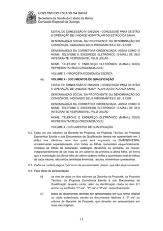 GOVERNO DO ESTADO DA BAHIA
Secretaria da Saúde do Estado da Bahia
Comissão Especial de Outorga
15
EDITAL DE CONCESSÃO N°008/2009 - CONCESSÃO PARA GE STÃO
E OPERAÇÃO DE UNIDADE HOSPITALAR DO ESTADO DA BAHIA.
DENOMINAÇÃO SOCIAL DA PROPONENTE OU DENOMINAÇÃO DO
CONSÓRCIO, INDICANDO SEUS INTEGRANTES E SEU LÍDER
DENOMINAÇÃO DA CORRETORA CREDENCIADA, ASSIM COMO O
NOME, TELEFONE E ENDEREÇO ELETRÔNICO (E-MAIL) DE SEU
INTEGRANTE RESPONSÁVEL PELO LEILÃO
NOME, TELEFONE E ENDEREÇO ELETRÔNICO (E-MAIL) DO(S)
REPRESENTANTE(S) CREDENCIADO(S)
VOLUME 3 - PROPOSTA ECONÔMICA ESCRITA
(iv) VOLUME 4 - DOCUMENTOS DE QUALIFICAÇÃO
EDITAL DE CONCESSÃO N°008/2009 - CONCESSÃO PARA GE STÃO
E OPERAÇÃO DE UNIDADE HOSPITALAR DO ESTADO DA BAHIA.
DENOMINAÇÃO SOCIAL DA PROPONENTE OU DENOMINAÇÃO DO
CONSÓRCIO, INDICANDO SEUS INTEGRANTES E SEU LÍDER
DENOMINAÇÃO DA CORRETORA CREDENCIADA, ASSIM COMO O
NOME, TELEFONE E ENDEREÇO ELETRÔNICO (E-MAIL) DE SEU
INTEGRANTE RESPONSÁVEL PELO LEILÃO
NOME, TELEFONE E ENDEREÇO ELETRÔNICO (E-MAIL) DO(S)
REPRESENTANTE(S) CREDENCIADO(S)
VOLUME 4 - DOCUMENTOS DE QUALIFICAÇÃO
6.2. Cada um dos volumes da Garantia da Proposta, da Proposta Técnica, da Proposta
Econômica Escrita e dos Documentos de Qualificação deverá ser apresentado em 3
(três) vias idênticas, uma das quais será arquivada na BM&FBOVESPA,
encadernadas separadamente, com todas as folhas numeradas sequencialmente,
inclusive as folhas de separação, catálogos, desenhos ou similares, se houver,
independentemente de ser mais de um caderno, da primeira à última folha, de forma
que a numeração da última folha do último caderno reflita a quantidade total de folhas
de cada volume, não sendo permitidas emendas, rasuras, entrelinhas ou ressalvas.
6.3. Cada via conterá página com termo de encerramento próprio, que não será numerada.
6.4. Para efeito de apresentação:
(i) as vias de cada um dos volumes da Garantia da Proposta, da Proposta
Técnica, da Proposta Econômica Escrita e dos Documentos de
Qualificação deverão conter, além da identificação citada no item 6.1
acima, os subtítulos “1ª via”, “2ª via“ e “3ª via”, respectivamente;
(ii) todos os documentos deverão ser apresentados em sua forma original
ou cópia autenticada, exceto os documentos relativos à “1ª via” do
volume de Garantia de Proposta, que deverão ser apresentados em
suas vias originais.
 