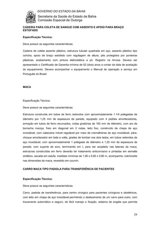 GOVERNO DO ESTADO DA BAHIA
Secretaria da Saúde do Estado da Bahia
Comissão Especial de Outorga
29
CADEIRA PARA COLETA DE SANGUE COM ASSENTO E APOIO PARA BRAÇO
ESTOFADO
Especificação Técnica:
Deve possuir as seguintes características:
Cadeira de coleta assento plástico, estrutura tubular quadrada em aço, assento plástico tipo
concha, apoio de braço estofado com regulagem de altura, pés protegidos por ponteiras
plásticas, acabamento com pintura eletrostática a pó. Registro na Anvisa. Devera ser
apresentado o Certificado de Garantia mínima de 02 (dois) anos a contar da data de aceitação
do equipamento. Devera acompanhar o equipamento o Manual de operação e serviço em
Português do Brasil.
MACA
Especificação Técnica:
Deve possuir as seguintes características:
Estrutura construída em tubos de ferro redondos com aproximadamente 1.1/4 polegadas de
diâmetro por 1,25 mm de espessura da parede, equipado com 4 pistões amortecedores,
armação em tubos de ferro recurvados, rodas giratórias de 165 mm de diâmetro, com aro de
borracha maciça, freio em diagonal em 2 rodas, leito fixo, construído de chapa de aço
inoxidável, com cabeceira móvel regulável por meio de cremalheiras de aço inoxidável, pára-
choque amortecedor em toda a volta, grades de tombar nos dois lados, em tubos redondos de
aço inoxidável, com aproximadamente 1 polegada de diâmetro e 1,25 mm de espessura de
parede, com suporte de soro, terminando em t, para ser acoplado nas laterais da maca,
estruturas construídas em ferro deverão ter tratamento anticorrosivo e pintadas em esmalte
sintético, secada em estufa, medidas mínimas de 1,90 x 0,60 x 0,80 m, acompanha: colchonete
nas dimensões da maca, revestido em courvin.
CARRO MACA TIPO PADIOLA PARA TRANSFERÊNCIA DE PACIENTES
Especificação Técnica:
Deve possuir as seguintes características:
Carro, padiola de transferência, para centro cirúrgico para pacientes cirúrgicos e obstétricos,
com leito em chapa de aço inoxidável permitindo o deslizamento de um carro para outro, com
travamento automático e seguro, de fácil manejo e fixação, sistema de engate que permita
 