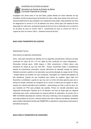 GOVERNO DO ESTADO DA BAHIA
Secretaria da Saúde do Estado da Bahia
Comissão Especial de Outorga
30
acoplagem dos carros entre si nos dois lados, grades laterais em tubos redondos de aço
inoxidável, provido de pára-choque de borracha em toda a volta, deve possuir dois carros com
estrutura totalmente em aço inoxidável, com acabamento todo polido, rodas giratórias com freio
em diagonal de no mínimo 5" a 6" de diâmetro nos carros, sendo duas com sistema de freio
dupla ação em cada carro, acompanha suporte de soro em inox e colchonete com no mínimo 6
cm de altura do carro no mínimo: 0,80 m Comprimento do carro no mínimo de 1,90 m e
Largura do carro no mínimo: 0,60 m. Garantia mínima de 02 anos.
MACA PARA TRANSPORTE DE CLIENTES
Especificação Técnica:
Deve possuir as seguintes características:
Carro, maca para transporte de Clientes com as seguintes características: Estrutura da base
construída em tubos de 30 x 70 mm; Base do leito construído em tubos retangulares; -
Dimensões mínimas aprox.: 0,60m largura x 1,90m comprimento x 0,80cm altura- Leito
articulável em chapa de aço inox AISI 304; - Possuir movimentos fowler e trendelenburg
através de acionamento pneumático manual; Movimento de elevação através de sistema
hidráulico acionado a pedal (um de cada lado), que permite elevação de cargas de até 150 kg;
- Grades laterais de empilhar em tubo inoxidáveis; Carenagem em material termoplástico de
alta resistência; Suporte em aço inoxidável para cilindro de oxigênio, régua tripla com
fluxometro e umidificador, suporte em aço inox com no mínimo 02 (dois) ganchos para soro e
bomba de infusão, extensões de mangueira de no mínimo 3 metros para ser ligado na rede e
suporte com válvula automática para ventilador; - pára-choques em toda a volta do carro, em
aço revestido em PVC para proteção das paredes; Pintura em esmalte poliuretano apos
tratamento anti-ferrugem; Rodízios de 8" de diâmetro com freio de dupla ação em diagonal
colchonete para maca, confeccionado em espuma flexível de poliuretano, de acordo com a
NBR 13.579/2001,densidade 28, medindo 1,80 comp x 0,60 larg x 5cm de espessura, revestido
com capa protetora de courvim, costuras internas sem vies ou debruns nas laterais. Apresentar
laudo analitico laboratorial emitido pelo INNMETRO ou laboratorio credenciado,comprovando a
densidade da espuma.
MACA PARA O TRANSPORTE DE CADÁVERES
 