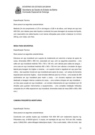 GOVERNO DO ESTADO DA BAHIA
Secretaria da Saúde do Estado da Bahia
Comissão Especial de Outorga
31
Especificação Técnica:
Deve possuir as seguintes características:
Medindo 2m de comprimento x 0,70 m de largura x 0,80 m de altura, com tampo em aço inox
AISI 304, com rebaixo para reter líquido e contendo furo para drenagem do excesso de líquido,
com reservatório de coleta líquida e com barras reforçadas para conter e deslocar no mínimo
250 kg, com rodas, com freio.
MESA PARA NECRÓPSIA
Especificação Técnica:
Deve possuir as seguintes características:
Estrutura em aço inoxidável com suporte de nivelamento em alumínio e tampo de apoio do
corpo, dimensões 2600 x 800 mm, executado em aço, com os seguintes acessórios: - uma
calha em aço inoxidável medindo 700 x 150 x 130 mm, com válvula para coleta de sangue, -
uma cuba em aço inoxidável medindo 400 x 340 x 150 mm com válvula e circulador de água
lateral para lavagem de órgãos e vísceras, - um suporte móvel e regulável em aço para fixar
crânio, - dez suportes moveis em aço inoxidável para apoio do corpo, - um campo de borracha
especial para seccionar órgãos, - duas tomadas elétricas para luz e forca, - uma escala de 200
centímetros em aço inoxidável para medir o corpo, - um chuveiro especial com flexível
destinado a lavagem interna e externa do corpo, - uma corteira cirúrgica em aço inoxidável, -
um bico para sucção em aço inoxidável, - um armário inteiramente em aço inoxidável com 03
divisões para guardar instrumentos e equipamentos, - uma completa instalação hidráulica
composta de um sifão especial em aço inoxidável, dimensões totais da mesa 2600 x 800 x 900
mm.)
CAMARA FRIGORÍFICA MORTUÁRIA
Especificação Técnica:
Deve possuir as seguintes características:
Construída com painéis duplos aço inoxidável 18.8 AISI 304 com isolamento espuma rig.
Poliuretano exp. d=36/38 kg/cm3, 4 corpos, em bandejas de aço inox 18.8 aisi 304, medida
aprox. 0,80x0,50m, sobre trilhagem telescópica duplo, 1 fixo e outro desliz., trilho int.c/rodi., tipo
 