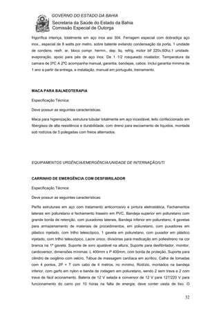 GOVERNO DO ESTADO DA BAHIA
Secretaria da Saúde do Estado da Bahia
Comissão Especial de Outorga
32
frigorífica inteiriça, totalmente em aço inox aisi 304. Ferragem especial com dobradiça aço
inox., especial de 8 watts por metro, sobre batente evitando condensação da porta, 1 unidade
de condens. resfr. ar, bloco compr. hermn., dep. liq. refrig, motor bif 220v,60hz,1 unidade.
evaporação, apoio para pés de aço inox. De 1 1/2 rosqueado nivelador, Temperatura da
camara de 0ºC A 2ºC acompanha manual, garantia, bandejas, cabos. Inclui garantia mínima de
1 ano a partir da entrega, e instalação, manual em português, treinamento.
MACA PARA BALNEOTERAPIA
Especificação Técnica:
Deve possuir as seguintes características:
Maca para higienização, estrutura tubular totalmente em aço inoxidável, leito confeccionado em
fiberglass de alta resistência e durabilidade, com dreno para escoamento de líquidos, montada
sob rodízios de 5 polegadas com freios alternados.
EQUIPAMENTOS URGÊNCIA/EMERGÊNCIA/UNIDADE DE INTERNAÇÃO/UTI
CARRINHO DE EMERGÊNCIA COM DESFIBRILADOR
Especificação Técnica:
Deve possuir as seguintes características:
Perfis estruturais em aço com tratamento anticorrosivo e pintura eletrostática, Fechamentos
laterais em poliuretano e fechamento traseiro em PVC, Bandeja superior em poliuretano com
grande borda de retenção, com puxadores laterais, Bandeja inferior em poliuretano, 4 gavetas
para armazenamento de materiais de procedimentos, em poliuretano, com puxadores em
plástico injetado, com trilho telescópico, 1 gaveta em poliuretano, com puxador em plástico
injetado, com trilho telescópico, Lacre único, divisórias para medicação em poliestireno na cor
branca na 1ª gaveta, Suporte de soro ajustável na altura, Suporte para desfibrilador, monitor,
cardioversor, dimensões mínimas: L 400mm x P 400mm, com borda de proteção, Suporte para
cilindro de oxigênio com velcro, Tábua de massagem cardíaca em acrílico, Calha de tomadas
com 4 pontos, 2P + T com cabo de 4 metros, no mínimo, Rodízio, montados na bandeja
inferior, com garfo em nylon e banda de rodagem em poliuretano, sendo 2 sem trava e 2 com
trava de fácil acionamento. Bateria de 12 V selada e conversor de 12 V para 127/220 V para
funcionamento do carro por 10 horas na falta de energia; deve conter cesta de lixo. O
 