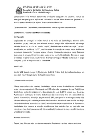 GOVERNO DO ESTADO DA BAHIA
Secretaria da Saúde do Estado da Bahia
Comissão Especial de Outorga
33
Concesionário deve fornecer treinamento operacional adequado aos usuários. Manual de
instruções em português e registro no Ministério da Saúde. Prazo mínimo de garantia de 2
anos. Copia do certificado de registro do equipamento na ANVISA.
Deve conter ainda Desfibrilador para cada carrinho com as seguintes características:
Desfibrilador / Cardioversor Microprocessado
Configuração:
Capacidade de operação no modo manual e no modo de Desfibrilação, Externa Semi-
Automática (DEA); Forma de onda Bifásica de baixa energia com valor máximo de energia
variando entre 200 e 270J; No mínimo 10 (dez) possibilidades de ajuste de carga; Operação
simplificada, em seqüência "1-2-3", com instruções de operação no próprio painel; Análise de
impedância do paciente; Tempo de recarga inferior a 10 segundos; Ajuste de carga; Descarga
automática de energia; Sincronismo para cardioversão com botão dedicado; Controle de carga
e descarga no painel e nas pás; Indicação da energia entregue; Indicador audiovisual de carga
completa; Ajuste de freqüência de 30 a 180 BPM.
Monitoração:
Monitor LCD de pelo menos 5”; Monitoração de ECG; Análise de 3 derivações através de um
cabo de 3 vias; Indicação digital da freqüência cardíaca.
Características adicionais:
Marca passo externo não invasivo; Desfibrilação interna, através de pás internas esterilizáveis
e pás internas descartáveis; Monitoração de ECG pelas pás; Impressora térmica; Relatório de
desfibrilação contendo: (a) parâmetros de descarga, (b) onda de ECG, antes e após descarga.
Autotestes de calibração; O sistema de bateria(s) do equipamento deve ter a capacidade de
efetuar no mínimo 40 descargas de pelo menos 200J, sem precisar de recarga durante esse
período; desfibrilações; Alimentação Bivolt com comutação automática; Deve possuir um tempo
de carregamento de no máximo 05 (cinco) segundos para sua carga máxima; A descarga do
desfibrilador deve requerer a ativação simultânea de dois controles (um em cada pá), para
minimizar o risco de choque acidental; Alimentação elétrica de acordo com a tensão vigente na
unidade contemplada.
Alarmes audiovisuais:
Bateria fraca; Eletrodo solto ou pás desconectadas; Freqüência cardíaca máxima e mínima.
 