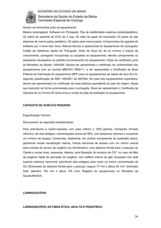 GOVERNO DO ESTADO DA BAHIA
Secretaria da Saúde do Estado da Bahia
Comissão Especial de Outorga
34
Devem ser fornecidos junto ao equipamento:
Bateria recarregável; Software em Português; Pás de desfibrilação externas adulto/pediátrico;
02 cabos de paciente de ECG de 3 vias; 02 rolos de papel de impressão; 03 pares de pás
adesivas de marca passo pediátrico; 02 cabos para marca passo; Compromisso de upgrade de
software por 3 anos sem ônus; Manual técnico e operacional do equipamento em português;
Cartão de referência rápida em Português; Cabo de força AC de no mínimo 3 metros de
comprimento; carregador incorporado ou acoplado ao equipamento; demais componentes ou
acessórios necessários ao perfeito funcionamento do equipamento; Cópia do certificado junto
ao Ministério da Saúde / ANVISA; Deverá ser apresentado o certificado de conformidade dos
equipamentos com as normas NBR-IEC 60601-1, a ser apresentado o Certificado de Boas
Práticas de Fabricação do equipamento (BPF) para os equipamentos de classe de risco III e IV,
segundo classificação da RDC 185/2001 da ANVISA. No caso dos equipamentos importados,
devera ser apresentado um certificado de boas práticas equivalente do país de origem, desde
que traduzido de forma juramentada para o português. Deve ser apresentado o Certificado de
Garantia de no mínimo 02 (dois) anos a contar da data de aceitação do equipamento.
CAPACETE DE ACRÍLICO PEQUENO
Especificação Técnica:
Deve possuir as seguintes características:
Para prematuros e recém-nascidos com peso inferior a 1000 gramas; Compacta; formato
cilíndrico, de dois estágios, concentrações acima de 90%, com pequenos volumes e ocupando
um mínimo de espaço; Construída, totalmente, em acrílico transparente de qualidade óptica,
garantindo ampla visualização interna; Tampa removível de acesso com um orifício central
para entrada de sensor de oxigênio (ou termômetro), uma abertura frontal para o pescoço do
Cliente e outras duas, pequenas, laterais, para liberação do excesso de CO², no caso de falta
de oxigênio; Niple de admissão de oxigênio, com defletor interno do gás; Equipado com anel
superior extensor removível, permitindo dois estágios para maior ou menor concentração de
O2; Dimensões da abertura frontal para o pescoço: largura 77 mm x altura 83 mm. dimensão
total: diâmetro 150 mm x altura 105 mm); Registro do equipamento no Ministério da
Saúde/ANVISA.
LARINGOSCÓPIO
LARINGOSCÓPIO, DE FIBRA ÓTICA, ADULTO E PEDIÁTRICO
 
