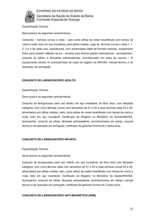 GOVERNO DO ESTADO DA BAHIA
Secretaria da Saúde do Estado da Bahia
Comissão Especial de Outorga
35
Especificação Técnica:
Deve possuir as seguintes características:
Contendo: - laminas curvas e retas - cabo porta pilhas de metal recartilhado com tampa de
rosca e mola, todo em aço inoxidável, para pilhas medias - jogo de laminas curvas e retas n. 1,
2, 3 e 4 de cada uma, autoclavavel, com extremidade distal de formato redondo, acabamento
fosco para impedir reflexão da luz - encaixe para lamina padrão internacional - acompanham:
conjunto de pilhas, e lâmpadas sobressalentes, acondicionado em bolsa de courvin; - O
equipamento devera vir acompanhado de copia do registro na ANVISA; manual técnico e de
operação, em português.
CONJUNTO DE LARINGOSCÓPIO ADULTO
Especificação Técnica:
Deve possuir as seguintes características:
Conjunto de laringoscópio para uso adulto, em aço inoxidável, de fibra ótica, com lâmpada
halógena, com cinco lâminas curvas com tamanhos de 01 a 05 e duas laminas retas 03 e 04,
alimentados por pilhas médias, cabo, porta pilhas de metal recartilhado com tampa de rosca e
mola, todo em aço inoxidável. Certificado de Registro no Ministério da Saúde/ANVISA.
Acompanha: conjunto de pilhas, lâmpada sobressalente, acondicionados em estojo; manual
técnico e de operação em português; certificado de garantia mínima de 2 (dois) anos.
CONJUNTO DE LARINGOSCÓPIO INFANTIL
Especificação Técnica:
Deve possuir as seguintes características:
Conjunto de laringoscópio para uso infantil, em aço inoxidável, de fibra ótica com lâmpada
halógena, com cinco lâminas retas com tamanhos de 01 a 05 e duas laminas curvas 02 e 03,
alimentados por pilhas médias cabo, porta pilhas de metal recartilhado com tampa de rosca e
mola, todo em aço inoxidável. Certificado de Registro no Ministério da Saúde/ANVISA.
Acompanha: conjunto de pilhas, lâmpada sobressalente, acondicionados em estojo; manual
técnico e de operação em português; certificado de garantia mínima de 2 (dois) anos.
CONJUNTO DE LARINGOSCÓPIO ANTI-MAGNÉTICO (RNM)
 