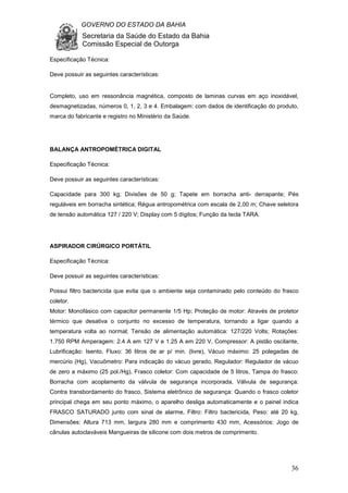 GOVERNO DO ESTADO DA BAHIA
Secretaria da Saúde do Estado da Bahia
Comissão Especial de Outorga
36
Especificação Técnica:
Deve possuir as seguintes características:
Completo, uso em ressonância magnética, composto de laminas curvas em aço inoxidável,
desmagnetizadas, números 0, 1, 2, 3 e 4. Embalagem: com dados de identificação do produto,
marca do fabricante e registro no Ministério da Saúde.
BALANÇA ANTROPOMÉTRICA DIGITAL
Especificação Técnica:
Deve possuir as seguintes características:
Capacidade para 300 kg; Divisões de 50 g; Tapete em borracha anti- derrapante; Pés
reguláveis em borracha sintética; Régua antropométrica com escala de 2,00 m; Chave seletora
de tensão automática 127 / 220 V; Display com 5 dígitos; Função da tecla TARA.
ASPIRADOR CIRÚRGICO PORTÁTIL
Especificação Técnica:
Deve possuir as seguintes características:
Possui filtro bactericida que evita que o ambiente seja contaminado pelo conteúdo do frasco
coletor.
Motor: Monofásico com capacitor permanente 1/5 Hp; Proteção de motor: Através de protetor
térmico que desativa o conjunto no excesso de temperatura, tornando a ligar quando a
temperatura volta ao normal; Tensão de alimentação automática: 127/220 Volts; Rotações:
1.750 RPM Amperagem: 2.4 A em 127 V e 1.25 A em 220 V, Compressor: A pistão oscilante,
Lubrificação: Isento, Fluxo: 36 litros de ar p/ min. (livre), Vácuo máximo: 25 polegadas de
mercúrio (Hg), Vacuômetro: Para indicação do vácuo gerado, Regulador: Regulador de vácuo
de zero a máximo (25 pol./Hg), Frasco coletor: Com capacidade de 5 litros, Tampa do frasco:
Borracha com acoplamento da válvula de segurança incorporada, Válvula de segurança:
Contra transbordamento do frasco, Sistema eletrônico de segurança: Quando o frasco coletor
principal chega em seu ponto máximo, o aparelho desliga automaticamente e o painel indica
FRASCO SATURADO junto com sinal de alarme, Filtro: Filtro bactericida, Peso: até 20 kg,
Dimensões: Altura 713 mm, largura 280 mm e comprimento 430 mm, Acessórios: Jogo de
cânulas autoclaváveis Mangueiras de silicone com dois metros de comprimento.
 
