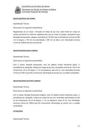 GOVERNO DO ESTADO DA BAHIA
Secretaria da Saúde do Estado da Bahia
Comissão Especial de Outorga
37
NEGATOSCÓPIO UM CORPO
Especificação Técnica:
Deve possuir as seguintes características:
Negatoscópio de um Corpo - Armação em chapa de aço inox- parte frontal em chapa de
acrílico permitindo luz uniforme- adaptável para uso em mesa ou parede- acompanha duas
lâmpadas fluorescentes- voltagem automática de 127/220 volts- dimensões de mínimas de 380
mm de largura x 140 mm de profundidade x 530 mm de altura, com intensidade luminosa
mínima de 1500nit para Rx convencional.
NEGATOSCÓPIO DOIS CORPOS
Especificação Técnica:
Deve possuir as seguintes características:
Com 2 corpos, lâmpada fluorescente, visor em plástico acrílico translúcido opaco, c/
prendedores de radiografia, moldura em chapa de aço inox, dimensões mínimas de 1,42 cm de
comprimento, 48 cm de largura, 11 cm de espessura, altura 43 cm, com intensidade luminosa
mínima de 1500 nit para Rx convencional. Alimentação de acordo com a unidade contemplada.
NEGATOSCÓPIO QUATRO CORPOS
Especificação Técnica:
Deve possuir as seguintes características:
Com 4 corpos, lâmpada fluorescente alógena, visor em plástico acrílico translúcido opaco, c/
prendedores de radiografia, moldura em chapa de aço inox, dimensões aproximadas de 2,44
cm de comprimento, 48 cm de largura, 11 cm de espessura, altura 43 cm, com intensidade
luminosa mínima de 1500nit para Rx convencional. Alimentação de acordo com a unidade
contemplada.
OTOSCÓPIO
Especificação Técnica:
 