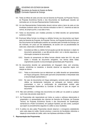 GOVERNO DO ESTADO DA BAHIA
Secretaria da Saúde do Estado da Bahia
Comissão Especial de Outorga
16
6.5. Todas as folhas de cada uma das vias da Garantia da Proposta, da Proposta Técnica,
da Proposta Econômica Escrita e dos Documentos de Qualificação deverão ser
rubricadas por um de seus Representantes Credenciados.
6.6. Um dos Representantes Credenciados deverá rubricar sobre o lacre de cada um dos
envelopes contendo cada um dos volumes indicados no item 6.1, inserindo ao lado da
rubrica, de próprio punho, a sua data e hora.
6.7. Todos os documentos com modelos previstos no Edital deverão ser apresentados
conforme o Edital.
6.8. Eventuais falhas formais na entrega ou defeitos formais nos documentos que façam
parte da Garantia da Proposta, da Proposta Técnica, da Proposta Econômica Escrita e
dos Documentos de Qualificação poderão ser sanadas pela Comissão de Outorga, por
ato motivado, em prazo por ela estabelecido, de acordo com as peculiaridades de
cada caso, observada a celeridade do Leilão.
6.8.1. Considera-se falha ou defeito formal aquela que (i) não desnature o objeto do
documento apresentado, e que (ii) permita aferir, com a devida segurança, a
informação constante do documento.
6.8.2. Quando do saneamento de falhas formais referido neste item 6.8, não será
aceita a inclusão de documento obrigatório, nos termos deste Edital,
originalmente ausente na documentação apresentada pelo Preponente.
6.9. Os documentos deverão ser apresentados em linguagem clara, sem emendas,
rasuras, entrelinhas ou ressalvas, e deverão observar as seguintes regras com
relação ao idioma:
6.9.1. Todos os documentos que se relacionam ao Leilão deverão ser apresentados
em língua portuguesa, idioma pelo qual será compreendida e interpretada toda
a documentação apresentada; e
6.9.2. No caso de documentos em língua estrangeira, somente serão considerados
válidos se devidamente traduzidos ao português por tradutor público
juramentado e com a confirmação de autenticidade emitida pela
Representação Diplomática ou Consular do Brasil no país de origem do
documento.
6.10. Não será admitida a entrega dos documentos do Leilão por via postal ou qualquer
outro meio não previsto neste item 6.
6.11. As Proponentes são responsáveis por todos os custos e esforços relacionados à
preparação e à apresentação dos volumes da Garantia da Proposta, da Proposta
Técnica, da Proposta Econômica Escrita e dos Documentos de Qualificação,
isentando-se o Poder Concedente, em qualquer hipótese, por tais custos, quaisquer
que sejam os procedimentos seguidos no Leilão ou seus resultados.
6.12. A prática de atos pelas Proponentes deverá observar o cronograma estabelecido
para cada etapa do Leilão, ficando precluso o exercício de faculdades referentes a
etapas já consumadas do Leilão, salvo nas hipóteses admitidas no Edital.
7. Representação das Proponentes
 