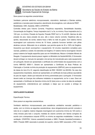 GOVERNO DO ESTADO DA BAHIA
Secretaria da Saúde do Estado da Bahia
Comissão Especial de Outorga
39
Deve possuir as seguintes características:
Ventilador pulmonar eletrônico microprocessado, volumétrico, destinado a Clientes adultos,
pediátricos e neonatos para transporte e atendimento de emergência, com válvula de PEEP.
Modalidades: CMV, Assistida, SIMV e CPAP/PSV.
Controles diretos para Volume Corrente, Freqüência respiratória, Sensibilidade Assistida,
Concentração de Oxigênio; Tempo Inspiratório de 0,1 a 3s, no mínimo; Fluxo Inspiratório de 2 a
100 Lpm, no mínimo; Pressão de Suporte; Pressão PEEP de 0 a 15 cmH2O. Alarmes de alta
pressão de pico, baixa pressão de pico, alto e baixo volume corrente, freqüência alta ou
apnéia, desconexão de sonda, bateria fraca e falha na rede de gases. Com bateria interna
recarregável com autonomia mínima de 10 horas, podendo funcionar também com pilhas
alcalinas comuns. Misturador de ar ambiente, que permita ajuste de 30 a 100% de Oxigênio.
Acessórios que devem acompanhar o equipamento: 02 circuitos respiratório completos para
neonato, pediátrico e adulto; 02 extensões de Oxigênio; 01 bateria interna recarregável. Deverá
possuir sistema de fixação específico para uso em Ambulâncias, Macas e Unidades Móveis de
Resgate. O equipamento deverá possuir registro no Ministério da Saúde/ANVISA; O fornecedor
deverá entregar os manuais de operação e de serviço de manutenção para cada equipamento
em português; Deverá ser apresentado o certificado de conformidade dos equipamentos com a
norma NBR-IEC 60601-1; Deverá ser apresentado o Certificado de Boas Práticas de
Fabricação e Controle na linha de produção do equipamento (CBPFeC) para os equipamentos
de classe de risco III e IV, segundo classificação da RDC 185/2001 da ANVISA. No caso dos
equipamentos importados, deverá ser apresentado um certificado de boas práticas equivalente
do pais de origem, desde que traduzido de forma juramentada para o português. O fornecedor
deverá ceder as Licenças dos softwares instalados no equipamento, se for o caso. Deve ser
apresentado o Certificado de Garantia mínima de 02 (dois) anos a contar da data de aceitação
do equipamento, entendendo-se por aceitação a etapa que se sucede a entrega do
equipamento.
VENTILADOR PULMONAR
Especificação Técnica:
Deve possuir as seguintes características:
Ventilador eletrônico microprocessado para assistência ventilatória neonatal, pediátrica e
adulta, com no mínimo as seguintes características: deve obrigatoriamente permitir conexão à
rede de ar e oxigênio; bateria integrada recarregável com autonomia mínima de 120 (cento e
vinte) minutos para todo o conjunto; medidas de volume corrente com fatores corrigidos de
acordo com a temperatura corporal: BTPS; no mínimo as seguintes modalidades / modos de
ventilação: CPAP/PSV; Volume assistido/Controlado e SIMV; Pressão Assistida/Controlada e
SIMV; Pressão SIMV associada à pressão de suporte; volume SIMV associado a PSV; modo
 