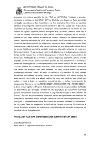 GOVERNO DO ESTADO DA BAHIA
Secretaria da Saúde do Estado da Bahia
Comissão Especial de Outorga
40
pressórico com volume garantido do tipo PRVC ou AUTOFLOW; Ventilação a pressão,
controlada e assistida, do tipo BIPAP, BIPV ou BILEVEL com disparo por fluxo, permitindo
ventilação espontânea na fase inspiratória e na fase expiratória; No mínimo os seguintes
controles de desempenho: Volume corrente ajustável de 20 (vinte) a 2000 (dois mil) ml; fluxo
inspiratório de 6 (seis) a 120 (cento e vinte) Lpm, tempo inspiratório de no mínimo 0,1 (um
décimo) até 5 (cinco) segundos; Pressão de Suporte de 5 a 60 cmH2O; Pressão PEEP de 0 a
35 cmH2O; Pressão inspiratória de 5 a 60 cmH2O; Freqüência respiratória de 4 a 100 rpm;
medida de Auto peep, medida de pressão de oclusão, misturador de oxigênio eletrônico
interno, dispositivo para envio de 100% (cem por cento) de O2 com retorno automático; no
mínimo os alarmes audiovisuais de: Alta pressão Inspiratória, Baixa pressão inspiratória, Baixo
volume minuto; volume corrente, falha no suprimento de gás e na alimentação elétrica, tempo
de apnéia, freqüência respiratória, ventilador inoperante; tela gráfica integrada em cores com
tamanho mínimo de 10”, apresentando no mínimo 3 (três) formas de onda simultaneamente em
tempo real de pressão, fluxo e volume; Loops pressão x volume, fluxo x volume; gráficos de
tendências; monitoração de no mínimo os valores: freqüência respiratória, volume corrente
expirado; volume minuto, tempo inspiratório, pressão de pico; complacência e resistência;
análise de porcentagem de O2 com célula interna; deve permitir conexão em rede elétrica de
127/220V (cento e dez / duzentos e vinte volts), 50/60 Hz sendo Bivolt automático. Acessórios
que devem ser entregues com cada ventilador: 03 (três) circuitos Cliente em silicone
autoclavável completos, sendo: 03 adulto, 03 pediátrico e 03 neonato; 03 (três) válvulas
expiratórias autoclaváveis completas, suporte para circuito Cliente, uma válvula redutora de
posto para ar comprimido, uma válvula redutora de posto para oxigênio, base móvel com
rodízio e freios e todos os acessórios necessários para o perfeito funcionamento do
equipamento. Atender as normas NBRIEC 60601-1, NBRIEC 60601-2-12 e NBRIEC 60601-1-
2. Deve possuir registro no Ministério de Saúde/ANVISA. Deverá ser apresentado o Certificado
de Boas Práticas de Fabricação e Controle na linha de produção do equipamento (CBPFeC)
para os equipamentos de classe de risco III e IV, segundo classificação da RDC 185/2001 da
ANVISA. No caso dos equipamentos importados, deverá ser apresentado um certificado de
boas práticas equivalente do pais de origem, desde que traduzido de forma juramentada para o
português. O fornecedor deverá ceder as Licenças dos softwares instalados no equipamento,
se for o caso. Deve ser apresentado o Certificado de Garantia mínima de 02 (dois) anos a
contar da data de aceitação do equipamento, entendendo-se por aceitação a etapa que se
sucede a entrega do equipamento.
VENTILADOR PULMONAR MICROPROCESSADO ELETRÔNICO PARA OBESO
Especificação Técnica:
Deve possuir as seguintes características mínimas:
 