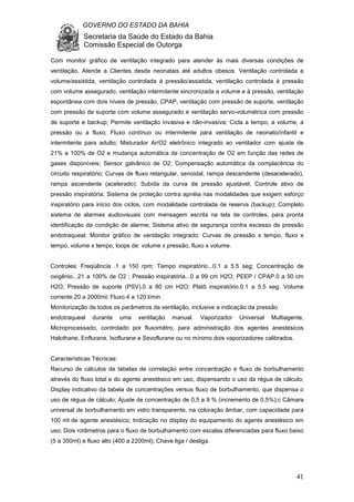 GOVERNO DO ESTADO DA BAHIA
Secretaria da Saúde do Estado da Bahia
Comissão Especial de Outorga
41
Com monitor gráfico de ventilação integrado para atender às mais diversas condições de
ventilação, Atende a Clientes desde neonatais até adultos obesos. Ventilação controlada a
volume/assistida, ventilação controlada à pressão/assistida, ventilação controlada à pressão
com volume assegurado, ventilação intermitente sincronizada a volume e à pressão, ventilação
espontânea com dois níveis de pressão, CPAP, ventilação com pressão de suporte, ventilação
com pressão de suporte com volume assegurado e ventilação servo-volumétrica com pressão
de suporte e backup; Permite ventilação invasiva e não-invasiva; Cicla a tempo, a volume, a
pressão ou a fluxo; Fluxo contínuo ou intermitente para ventilação de neonato/infantil e
intermitente para adulto; Misturador Ar/O2 eletrônico integrado ao ventilador com ajuste de
21% a 100% de O2 e mudança automática da concentração de O2 em função das redes de
gases disponíveis; Sensor galvânico de O2; Compensação automática da complacência do
circuito respiratório; Curvas de fluxo retangular, senoidal, rampa descendente (desacelerado),
rampa ascendente (acelerado); Subida da curva de pressão ajustável; Controle ativo de
pressão inspiratória; Sistema de proteção contra apnéia nas modalidades que exigem esforço
inspiratório para início dos ciclos, com modalidade controlada de reserva (backup); Completo
sistema de alarmes audiovisuais com mensagem escrita na tela de controles, para pronta
identificação da condição de alarme; Sistema ativo de segurança contra excesso de pressão
endotraqueal; Monitor gráfico de ventilação integrado: Curvas de pressão x tempo, fluxo x
tempo, volume x tempo, loops de: volume x pressão, fluxo x volume.
Controles: Freqüência .1 a 150 rpm; Tempo inspiratório...0.1 a 5.5 seg; Concentração de
oxigênio...21 a 100% de O2 ; Pressão inspiratória...0 a 99 cm H2O; PEEP / CPAP.0 a 50 cm
H2O; Pressão de suporte (PSV).0 a 80 cm H2O; Platô inspiratório.0.1 a 5.5 seg; Volume
corrente.20 a 2000ml; Fluxo.4 a 120 l/min.
Monitorização de todos os parâmetros da ventilação, inclusive a indicação da pressão
endotraqueal durante uma ventilação manual. Vaporizador Universal Multiagente,
Microprocessado, controlado por fluxomêtro, para administração dos agentes anestésicos
Halothane, Enflurane, Isoflurane e Sevoflurane ou no mínimo dois vaporizadores calibrados.
Características Técnicas:
Recurso de cálculos de tabelas de correlação entre concentração e fluxo de borbulhamento
através do fluxo total e do agente anestésico em uso, dispensando o uso da régua de cálculo;
Display indicativo da tabela de concentrações versus fluxo de borbulhamento, que dispensa o
uso de régua de cálculo; Ajuste de concentração de 0,5 a 9 % (incremento de 0,5%);c Câmara
universal de borbulhamento em vidro transparente, na coloração âmbar, com capacidade para
100 ml de agente anestésico; Indicação no display do equipamento do agente anestésico em
uso; Dois rotâmetros para o fluxo de borbulhamento com escalas diferenciadas para fluxo baixo
(5 a 350ml) e fluxo alto (400 a 2200ml); Chave liga / desliga.
 