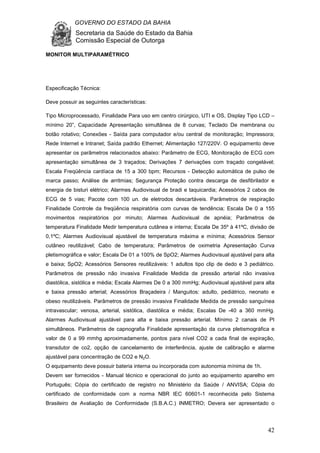 GOVERNO DO ESTADO DA BAHIA
Secretaria da Saúde do Estado da Bahia
Comissão Especial de Outorga
42
MONITOR MULTIPARAMÉTRICO
Especificação Técnica:
Deve possuir as seguintes características:
Tipo Microprocessado, Finalidade Para uso em centro cirúrgico, UTI e OS, Display Tipo LCD –
mínimo 20”, Capacidade Apresentação simultânea de 8 curvas; Teclado De membrana ou
botão rotativo; Conexões - Saída para computador e/ou central de monitoração; Impressora;
Rede Internet e Intranet; Saída padrão Ethernet; Alimentação 127/220V. O equipamento deve
apresentar os parâmetros relacionados abaixo: Parâmetro de ECG, Monitoração de ECG com
apresentação simultânea de 3 traçados; Derivações 7 derivações com traçado congelável;
Escala Freqüência cardíaca de 15 a 300 bpm; Recursos - Detecção automática de pulso de
marca passo; Análise de arritmias; Segurança Proteção contra descarga de desfibrilador e
energia de bisturi elétrico; Alarmes Audiovisual de bradi e taquicardia; Acessórios 2 cabos de
ECG de 5 vias; Pacote com 100 un. de eletrodos descartáveis. Parâmetros de respiração
Finalidade Controle da freqüência respiratória com curvas de tendência; Escala De 0 a 155
movimentos respiratórios por minuto; Alarmes Audiovisual de apnéia; Parâmetros de
temperatura Finalidade Medir temperatura cutânea e interna; Escala De 35º à 41ºC, divisão de
0,1ºC; Alarmes Audiovisual ajustável de temperatura máxima e mínima; Acessórios Sensor
cutâneo reutilizável; Cabo de temperatura; Parâmetros de oximetria Apresentação Curva
pletismográfica e valor; Escala De 01 a 100% de SpO2; Alarmes Audiovisual ajustável para alta
e baixa; SpO2; Acessórios Sensores reutilizáveis: 1 adultos tipo clip de dedo e 3 pediátrico.
Parâmetros de pressão não invasiva Finalidade Medida de pressão arterial não invasiva
diastólica, sistólica e média; Escala Alarmes De 0 a 300 mmHg; Audiovisual ajustável para alta
e baixa pressão arterial; Acessórios Braçadeira / Manguitos: adulto, pediátrico, neonato e
obeso reutilizáveis. Parâmetros de pressão invasiva Finalidade Medida de pressão sanguínea
intravascular; venosa, arterial, sistólica, diastólica e média; Escalas De -40 a 360 mmHg.
Alarmes Audiovisual ajustável para alta e baixa pressão arterial. Mínimo 2 canais de PI
simultâneos. Parâmetros de capnografia Finalidade apresentação da curva pletismográfica e
valor de 0 a 99 mmhg aproximadamente, pontos para nível CO2 a cada final de expiração,
transdutor de co2, opção de cancelamento de interferência, ajuste de calibração e alarme
ajustável para concentração de CO2 e N2O.
O equipamento deve possuir bateria interna ou incorporada com autonomia mínima de 1h.
Devem ser fornecidos - Manual técnico e operacional do junto ao equipamento aparelho em
Português; Cópia do certificado de registro no Ministério da Saúde / ANVISA; Cópia do
certificado de conformidade com a norma NBR IEC 60601-1 reconhecida pelo Sistema
Brasileiro de Avaliação de Conformidade (S.B.A.C.) INMETRO; Devera ser apresentado o
 