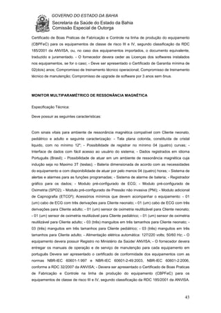 GOVERNO DO ESTADO DA BAHIA
Secretaria da Saúde do Estado da Bahia
Comissão Especial de Outorga
43
Certificado de Boas Praticas de Fabricação e Controle na linha de produção do equipamento
(CBPFeC) para os equipamentos de classe de risco III e IV, segundo classificação da RDC
185/2001 da ANVISA, ou, no caso dos equipamentos importados, o documento equivalente,
traduzido e juramentado. - O fornecedor devera ceder as Licenças dos softwares instalados
nos equipamentos, se for o caso; - Deve ser apresentado o Certificado de Garantia mínima de
02(dois) anos; Compromisso de treinamento técnico operacional; Compromisso de treinamento
técnico de manutenção; Compromisso de upgrade de software por 3 anos sem ônus.
MONITOR MULTIPARAMÉTRICO DE RESSONÂNCIA MAGNÉTICA
Especificação Técnica:
Deve possuir as seguintes características:
Com sinais vitais para ambiente de ressonância magnética compatível com Cliente neonato,
pediátrico e adulto e seguinte caracterização: - Tela plana colorida, constituída de cristal
liquido, com no mínimo 12"; - Possibilidade de registrar no mínimo 04 (quatro) curvas; -
Interface de dados com fácil acesso ao usuário do sistema; - Dados registrados em idioma
Português (Brasil); - Possibilidade de atuar em um ambiente de ressonância magnética cuja
indução seja no Maximo 3T (teslas); - Bateria dimensionada de acordo com as necessidades
do equipamento e com disponibilidade de atuar por pelo menos 04 (quatro) horas; - Sistema de
alertas e alarmes para as funções programadas; - Sistema de alarme de bateria; - Registrador
gráfico para os dados; - Modulo pré-configurado de ECG; - Modulo pré-configurado de
Oximetria (SPO2); - Modulo pré-configurado de Pressão não invasiva (PNI); - Modulo adicional
de Capnografia (ETCO²); Acessórios mínimos que devem acompanhar o equipamento: - 01
(um) cabo de ECG com três derivações para Cliente neonato; - 01 (um) cabo de ECG com três
derivações para Cliente adulto; - 01 (um) sensor de oximetria reutilizável para Cliente neonato;
- 01 (um) sensor de oximetria reutilizável para Cliente pediátrico; - 01 (um) sensor de oximetria
reutilizável para Cliente adulto; - 03 (três) manguitos em três tamanhos para Cliente neonato; -
03 (três) manguitos em três tamanhos para Cliente pediátrico; - 03 (três) manguitos em três
tamanhos para Cliente adulto; - Alimentação elétrica automática: 127/220 volts; 50/60 Hz; - O
equipamento devera possuir Registro no Ministério da Saúde/ ANVISA; - O fornecedor devera
entregar os manuais de operação e de serviço de manutenção para cada equipamento em
português Devera ser apresentado o certificado de conformidade dos equipamentos com as
normas NBR-IEC 60601-1:997 e NBR-IEC 60601-2-49:2003, NBR-IEC 60601-2:2006,
conforme a RDC 32/2007 da ANVISA; - Devera ser apresentado o Certificado de Boas Praticas
de Fabricação e Controle na linha de produção do equipamento (CBPFeC) para os
equipamentos de classe de risco III e IV, segundo classificação da RDC 185/2001 da ANVISA.
 