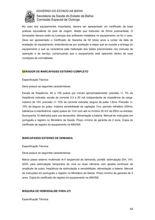 GOVERNO DO ESTADO DA BAHIA
Secretaria da Saúde do Estado da Bahia
Comissão Especial de Outorga
44
No caso dos equipamentos importados, devera ser apresentado um certificado de boas
praticas equivalente do país de origem, desde que traduzido de forma juramentada; O
fornecedor devera ceder as Licenças dos softwares instalados no equipamento, se for o caso.
Deve ser apresentado o Certificado de Garantia de 02 (dois) anos a contar da data de
aceitação do equipamento, entendendo-se por aceitação a etapa que se sucede a entrega do
equipamento e que se caracteriza pela realização dos testes preconizados nos manuais de
operação e de serviço, comprovando que o equipamento está operando dentro de suas
condições de normalidade.
GERADOR DE MARCAPASSO EXTERNO COMPLETO
Especificação Técnica:
Deve possuir as seguintes características:
Escala de freqüência: 40 a 150 pulsos por minuto aproximadamente; precisão +/- 7% de
freqüência indicada; escala de corrente 0.2 a 20 mA independente da impedância de carga:
máximo de 10V; precisão +/- 10% da corrente indicada; largura de pulso 1,8ms. Precisão +/-
10% da largura do pulso; máxima sensibilidade de captação 1mv; período refratário 250ms;
tolerância à interferência: capta pulsos de 1mV com até no mínimo 30 mV de 60Hz na entrada.
Acompanha 10 eletrodos para uso temporário. Alimentação a bateria. Manual de instruções em
português e registro no Ministério da Saúde. Prazo mínimo de garantia de 2 anos. Copia do
certificado de registro do equipamento na ANVISA.
MARCAPASSO EXTERNO DE DEMANDA
Especificação Técnica:
Deve possuir as seguintes características:
Marca passo externo multimodo A-V seqüencial de demanda; portátil; estimulação DVI, VVI,
AOO; para estimulação temporária de uma ou duas câmaras com ajustes contínuos de
amplitude de pulso, freqüência de estimulação e sensibilidade; alimentação a bateria. Manual
de instruções em português e registro no Ministério da Saúde. Prazo mínimo de garantia de 2
anos. Copia do certificado de registro do equipamento na ANVISA.
MÁQUINA DE HEMODIÁLISE PARA UTI
Especificação Técnica:
 