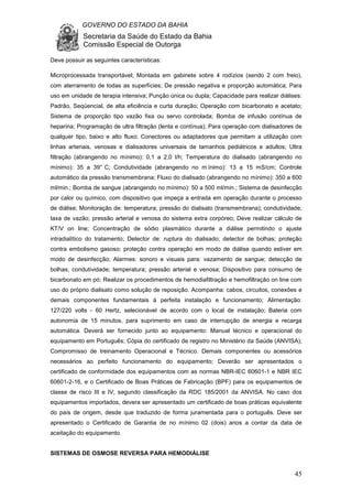 GOVERNO DO ESTADO DA BAHIA
Secretaria da Saúde do Estado da Bahia
Comissão Especial de Outorga
45
Deve possuir as seguintes características:
Microprocessada transportável; Montada em gabinete sobre 4 rodízios (sendo 2 com freio),
com aterramento de todas as superfícies; De pressão negativa e proporção automática; Para
uso em unidade de terapia intensiva; Punção única ou dupla; Capacidade para realizar diálises:
Padrão, Seqüencial, de alta eficiência e curta duração; Operação com bicarbonato e acetato;
Sistema de proporção tipo vazão fixa ou servo controlada; Bomba de infusão contínua de
heparina; Programação de ultra filtração (lenta e contínua); Para operação com dialisadores de
qualquer tipo, baixo e alto fluxo; Conectores ou adaptadores que permitam a utilização com
linhas arteriais, venosas e dialisadores universais de tamanhos pediátricos e adultos; Ultra
filtração (abrangendo no mínimo): 0,1 a 2,0 l/h; Temperatura do dialisado (abrangendo no
mínimo): 35 a 39° C; Condutividade (abrangendo no m ínimo): 13 a 15 mS/cm; Controle
automático da pressão transmembrana; Fluxo do dialisado (abrangendo no mínimo): 350 a 600
ml/min.; Bomba de sangue (abrangendo no mínimo): 50 a 500 ml/min.; Sistema de desinfecção
por calor ou químico, com dispositivo que impeça a entrada em operação durante o processo
de diálise; Monitoração de: temperatura; pressão do dialisato (transmembrana); condutividade;
taxa de vazão; pressão arterial e venosa do sistema extra corpóreo; Deve realizar cálculo de
KT/V on line; Concentração de sódio plasmático durante a diálise permitindo o ajuste
intradialítico do tratamento; Detector de: ruptura do dialisado; detector de bolhas; proteção
contra embolismo gasoso; proteção contra operação em modo de diálise quando estiver em
modo de desinfecção; Alarmes: sonoro e visuais para: vazamento de sangue; detecção de
bolhas; condutividade; temperatura; pressão arterial e venosa; Dispositivo para consumo de
bicarbonato em pó; Realizar os procedimentos de hemodiafiltração e hemofiltração on line com
uso do próprio dialisato como solução de reposição. Acompanha: cabos, circuitos, conexões e
demais componentes fundamentais à perfeita instalação e funcionamento; Alimentação:
127/220 volts - 60 Hertz, selecionável de acordo com o local de instalação; Bateria com
autonomia de 15 minutos, para suprimento em caso de interrupção de energia e recarga
automática. Deverá ser fornecido junto ao equipamento: Manual técnico e operacional do
equipamento em Português; Cópia do certificado de registro no Ministério da Saúde (ANVISA);
Compromisso de treinamento Operacional e Técnico. Demais componentes ou acessórios
necessários ao perfeito funcionamento do equipamento; Deverão ser apresentados o
certificado de conformidade dos equipamentos com as normas NBR-IEC 60601-1 e NBR IEC
60601-2-16, e o Certificado de Boas Práticas de Fabricação (BPF) para os equipamentos de
classe de risco III e IV, segundo classificação da RDC 185/2001 da ANVISA. No caso dos
equipamentos importados, devera ser apresentado um certificado de boas práticas equivalente
do país de origem, desde que traduzido de forma juramentada para o português. Deve ser
apresentado o Certificado de Garantia de no mínimo 02 (dois) anos a contar da data de
aceitação do equipamento.
SISTEMAS DE OSMOSE REVERSA PARA HEMODIÁLISE
 