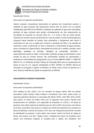 GOVERNO DO ESTADO DA BAHIA
Secretaria da Saúde do Estado da Bahia
Comissão Especial de Outorga
46
Especificação Técnica:
Deve possuir as seguintes características:
Sistema compacto, transportável; desenvolvido em gabinete com revestimento acústico; a
qualidade da água fornecida pelo equipamento deverá estar de acordo com os padrões
estabelecidos pela RDC154 da ANVISA na definição da qualidade da água para hemodiálise;
produção de água suficiente para atender simultaneamente até dois equipamentos de
hemodiálise de proporção do mercado; filtros de 1 e 5 micras e filtro de carvão ativado;
membrana de osmose reversa acondicionada em vaso de pressão; bomba de alimentação que
compense baixas pressões de entrada; deve acompanhar o equipamento pelo menos 4
manômetros em aço inox ou digital para monitorar a saturação dos filtros e as pressões da
membrana e saída; conditivimetro em linha, monitorando a condutividade da água produzida;
tubos e conexões em material atóxico; alimentação de acordo com a unidade; controles: chave
liga/desliga, regulagem da produção, regulagem da recuperação, permitindo o
reaproveitamento parcial do rejeito; monitorização: qualidade da água (condutividade) e baixa
pressão de água de entrada; alarmes: alta condutividade. Deverão ser apresentados o
certificado de conformidade dos equipamentos com as normas NBR-IEC 60601-1 e NBR IEC
60601-2-16, e o Certificado de Boas Práticas de Fabricação (BPF) para os equipamentos de
classe de risco III e IV, segundo classificação da RDC 185/2001 da ANVISA. Manual de
instruções em português e registro no Ministério da Saúde. Prazo mínimo de garantia de 2
anos. Copia do certificado de registro do equipamento na ANVISA.
ANALISADOR DE GASES/PH SANGUÍNEO
Especificação Técnica:
Deve possuir as seguintes características:
Para medição de pO2, pCO2 e pH, em amostras de sangue arterial, além de pressão
barométrica, Cálcio ionizado, Sódio, Potássio e hematócrito; deve medir, dentre outros, os
seguintes parâmetros derivados ou mensurados: BE, BEecf, HCO3-, ctO2, SBC, SO2 e ctCO2;
deve possuir um tempo de analise menor que 75 segundos; deve possuir memória para
armazenamento de resultados, com capacidade de armazenar no mínimo 2 mil testes de
pacientes; deve utilizar sistemas de eletrodos para pH, pO2 e pCO2; deve possuir uma câmara
de amostra, automática; deve possuir um sistema de controle de temperatura que mantenha os
blocos de eletrodos e câmara de amostra a 37°C; dev e ser configurado para permitir a entrada
de identificação do paciente e outros dados; deve possuir sistema de leitura de código de
barras; deve possuir uma tela (``display screen``) integrada para leitura de resultados; deve
possuir uma impressora integrada ou acoplada para o registro dos resultados; com
 