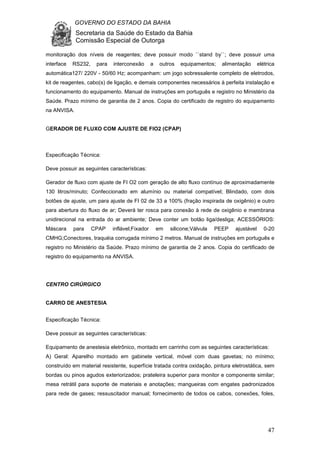 GOVERNO DO ESTADO DA BAHIA
Secretaria da Saúde do Estado da Bahia
Comissão Especial de Outorga
47
monitoração dos níveis de reagentes; deve possuir modo ``stand by``; deve possuir uma
interface RS232, para interconexão a outros equipamentos; alimentação elétrica
automática127/ 220V - 50/60 Hz; acompanham: um jogo sobressalente completo de eletrodos,
kit de reagentes, cabo(s) de ligação, e demais componentes necessários à perfeita instalação e
funcionamento do equipamento. Manual de instruções em português e registro no Ministério da
Saúde. Prazo mínimo de garantia de 2 anos. Copia do certificado de registro do equipamento
na ANVISA.
GERADOR DE FLUXO COM AJUSTE DE FIO2 (CPAP)
Especificação Técnica:
Deve possuir as seguintes características:
Gerador de fluxo com ajuste de FI O2 com geração de alto fluxo contínuo de aproximadamente
130 litros/minuto; Confeccionado em alumínio ou material compatível; Blindado, com dois
botões de ajuste, um para ajuste de FI 02 de 33 a 100% (fração inspirada de oxigênio) e outro
para abertura do fluxo de ar; Deverá ter rosca para conexão à rede de oxigênio e membrana
unidirecional na entrada do ar ambiente; Deve conter um botão liga/desliga; ACESSÓRIOS:
Máscara para CPAP inflável;Fixador em silicone;Válvula PEEP ajustável 0-20
CMHG;Conectores, traquéia corrugada mínimo 2 metros. Manual de instruções em português e
registro no Ministério da Saúde. Prazo mínimo de garantia de 2 anos. Copia do certificado de
registro do equipamento na ANVISA.
CENTRO CIRÚRGICO
CARRO DE ANESTESIA
Especificação Técnica:
Deve possuir as seguintes características:
Equipamento de anestesia eletrônico, montado em carrinho com as seguintes características:
A) Geral: Aparelho montado em gabinete vertical, móvel com duas gavetas; no mínimo;
construído em material resistente, superfície tratada contra oxidação, pintura eletrostática, sem
bordas ou pinos agudos exteriorizados; prateleira superior para monitor e componente similar;
mesa retrátil para suporte de materiais e anotações; mangueiras com engates padronizados
para rede de gases; ressuscitador manual; fornecimento de todos os cabos, conexões, foles,
 