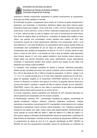 GOVERNO DO ESTADO DA BAHIA
Secretaria da Saúde do Estado da Bahia
Comissão Especial de Outorga
48
acessórios e demais componentes necessários ao perfeito funcionamento do equipamento,
tanto para uso adulto, pediátrico e neonatal.
B) Dosificação de gases: o equipamento deve compor de 3 colunas de gases transparentes e
graduados, com iluminação, ou fluxômetros eletrônicos digitais para estes mesmos gases;
fluxômetros duplos para oxigênio - 0,02 a 0,50 l/min. e 0,55 a 10 l/min.; fluxometro duplo para
oxido nitroso - 0,02 a 0,50 l/min. e 0,55 a 10 l/min.; fluxometro simples para ar comprimido - 0,8
a 15 l/min.; alarme de falha na rede de oxigênio, com corte no fornecimento de oxido nitroso;
fluxo direto de oxigênio (flush) de 50 litros/min.; controlador da relação entre oxigênio e oxido
nitroso, que garante uma porcentagem mínima admitida para oxigênio de 25%; deve
acompanhar conjunto de 2 (dois) vaporizadores calibrados micro processados, sendo 1 (um)
para Isoflurano e 1 (um) para Sevoflurano; Os vaporizadores devem possuir escalas diretas de
concentração (sem possibilidade de uso de régua de cálculo) e serão automaticamente
compensados para variação de temperatura na faixa de 15 a 30 °C, de fluxo, desde os mais
baixos, a partir de 250 ml/min. e de pressão em toda a faixa de trabalho; cada vaporizador
deve fornecer apenas 01 (um) único agente anestésico; deve também possuir sistema de
engate rápido que permita intercâmbio entre outros vaporizadores, exceto vaporizadores
universais; O equipamento também deve possuir suporte para fixação de dois deles com
dispositivo que impeça a ação simultânea.
C) Ventilador: para ventilação controlada de adultos e crianças, totalmente pneumático,
sistema de fole, controlado por tempo com volume constante; volume corrente: fole infantil de
50 a 150 ml, fole adulto de 150 a 1.660 ml; freqüência respiratória: 7 a 60/min., relação i:e de
1:1, 1:2 e 1:3; controle de peep de 0 a 15 mbar; fluxo inspiratório ajustável de 20 a 80 l/min.;
gases de operação: oxigênio ou ar comprimido; CPAP/PEEP eletrônico com faixa de, no
mínimo 4 a 20cmH2O, no máximo; deve possuir, no mínimo, os seguintes alarmes visuais e/ou
sonoros para alertar o operador a respeito de falha no sistema: pressão de pico inspiratório,
CPAP/PEEP, volume, FiO2, falha no ciclo, falha no suprimento de gás, falha na alimentação
elétrica, bateria interna para funcionar por no mínimo 30 min.;
d) Circuito respiratório: sistema respiratório com absorção de CO²; traquéias fabricadas em
silicone podendo ser autoclavadas com 03 circuitos completos.
E) Monitorização: oximetria, FIO² - concentração inspiratória de oxigênio; concentração de
vapores anestésicos, halotano, enflurano, isoflurano, desflurano, sevoflurano, medidas
expiratórias e inspiratórias; concentração de CO²; (capnografia); concentração de n2o, medidas
inspiratórias e expiratórias; volume corrente; volume expiratório - min.; freqüência respiratória;
pressão de vias aéreas: pico, platô, media e peep; spo2 (plestismografia); interfaceamento via
rs232; Atender às normas NBR IEC 60601-1, NBR IEC 60601-2-13 e NBR IEC 60601-1-2.
Deve possuir registro no Ministério de Saúde/ANVISA. Deverá ser apresentado o Certificado de
Boas Práticas de Fabricação e Controle na linha de produção do equipamento (CBPFeC) para
os equipamentos de classe de risco III e IV, segundo classificação da RDC 185/2001 da
ANVISA. No caso dos equipamentos importados, deverá ser apresentado um certificado de
 
