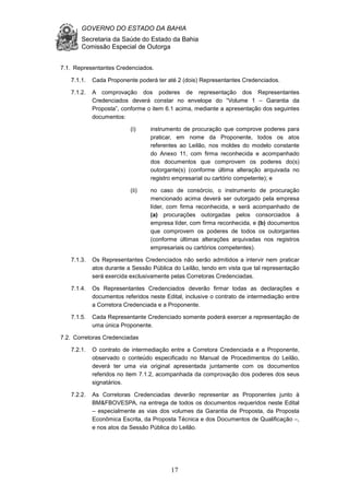 GOVERNO DO ESTADO DA BAHIA
Secretaria da Saúde do Estado da Bahia
Comissão Especial de Outorga
17
7.1. Representantes Credenciados.
7.1.1. Cada Proponente poderá ter até 2 (dois) Representantes Credenciados.
7.1.2. A comprovação dos poderes de representação dos Representantes
Credenciados deverá constar no envelope do “Volume 1 – Garantia da
Proposta”, conforme o item 6.1 acima, mediante a apresentação dos seguintes
documentos:
(i) instrumento de procuração que comprove poderes para
praticar, em nome da Proponente, todos os atos
referentes ao Leilão, nos moldes do modelo constante
do Anexo 11, com firma reconhecida e acompanhado
dos documentos que comprovem os poderes do(s)
outorgante(s) (conforme última alteração arquivada no
registro empresarial ou cartório competente); e
(ii) no caso de consórcio, o instrumento de procuração
mencionado acima deverá ser outorgado pela empresa
líder, com firma reconhecida, e será acompanhado de
(a) procurações outorgadas pelos consorciados à
empresa líder, com firma reconhecida, e (b) documentos
que comprovem os poderes de todos os outorgantes
(conforme últimas alterações arquivadas nos registros
empresariais ou cartórios competentes).
7.1.3. Os Representantes Credenciados não serão admitidos a intervir nem praticar
atos durante a Sessão Pública do Leilão, tendo em vista que tal representação
será exercida exclusivamente pelas Corretoras Credenciadas.
7.1.4. Os Representantes Credenciados deverão firmar todas as declarações e
documentos referidos neste Edital, inclusive o contrato de intermediação entre
a Corretora Credenciada e a Proponente.
7.1.5. Cada Representante Credenciado somente poderá exercer a representação de
uma única Proponente.
7.2. Corretoras Credenciadas
7.2.1. O contrato de intermediação entre a Corretora Credenciada e a Proponente,
observado o conteúdo especificado no Manual de Procedimentos do Leilão,
deverá ter uma via original apresentada juntamente com os documentos
referidos no item 7.1.2, acompanhada da comprovação dos poderes dos seus
signatários.
7.2.2. As Corretoras Credenciadas deverão representar as Proponentes junto à
BM&FBOVESPA, na entrega de todos os documentos requeridos neste Edital
– especialmente as vias dos volumes da Garantia de Proposta, da Proposta
Econômica Escrita, da Proposta Técnica e dos Documentos de Qualificação –,
e nos atos da Sessão Pública do Leilão.
 