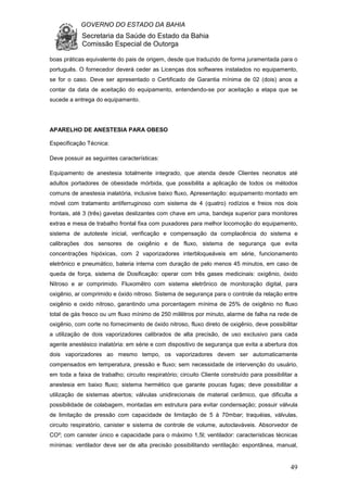 GOVERNO DO ESTADO DA BAHIA
Secretaria da Saúde do Estado da Bahia
Comissão Especial de Outorga
49
boas práticas equivalente do pais de origem, desde que traduzido de forma juramentada para o
português. O fornecedor deverá ceder as Licenças dos softwares instalados no equipamento,
se for o caso. Deve ser apresentado o Certificado de Garantia mínima de 02 (dois) anos a
contar da data de aceitação do equipamento, entendendo-se por aceitação a etapa que se
sucede a entrega do equipamento.
APARELHO DE ANESTESIA PARA OBESO
Especificação Técnica:
Deve possuir as seguintes características:
Equipamento de anestesia totalmente integrado, que atenda desde Clientes neonatos até
adultos portadores de obesidade mórbida, que possibilita a aplicação de todos os métodos
comuns de anestesia inalatória, inclusive baixo fluxo, Apresentação: equipamento montado em
móvel com tratamento antiferruginoso com sistema de 4 (quatro) rodízios e freios nos dois
frontais, até 3 (três) gavetas deslizantes com chave em uma, bandeja superior para monitores
extras e mesa de trabalho frontal fixa com puxadores para melhor locomoção do equipamento,
sistema de autoteste inicial, verificação e compensação da complacência do sistema e
calibrações dos sensores de oxigênio e de fluxo, sistema de segurança que evita
concentrações hipóxicas, com 2 vaporizadores interbloqueáveis em série, funcionamento
eletrônico e pneumático, bateria interna com duração de pelo menos 45 minutos, em caso de
queda de força, sistema de Dosificação: operar com três gases medicinais: oxigênio, óxido
Nitroso e ar comprimido. Fluxomêtro com sistema eletrônico de monitoração digital, para
oxigênio, ar comprimido e óxido nitroso. Sistema de segurança para o controle da relação entre
oxigênio e oxido nitroso, garantindo uma porcentagem mínima de 25% de oxigênio no fluxo
total de gás fresco ou um fluxo mínimo de 250 mililitros por minuto, alarme de falha na rede de
oxigênio, com corte no fornecimento de óxido nitroso, fluxo direto de oxigênio, deve possibilitar
a utilização de dois vaporizadores calibrados de alta precisão, de uso exclusivo para cada
agente anestésico inalatória: em série e com dispositivo de segurança que evita a abertura dos
dois vaporizadores ao mesmo tempo, os vaporizadores devem ser automaticamente
compensados em temperatura, pressão e fluxo; sem necessidade de intervenção do usuário,
em toda a faixa de trabalho; circuito respiratório; circuito Cliente construído para possibilitar a
anestesia em baixo fluxo; sistema hermético que garante poucas fugas; deve possibilitar a
utilização de sistemas abertos; válvulas unidirecionais de material cerâmico, que dificulta a
possibilidade de colabagem, montadas em estrutura para evitar condensação; possuir válvula
de limitação de pressão com capacidade de limitação de 5 à 70mbar; traquéias, válvulas,
circuito respiratório, canister e sistema de controle de volume, autoclaváveis. Absorvedor de
CO²; com canister único e capacidade para o máximo 1,5l; ventilador: características técnicas
mínimas: ventilador deve ser de alta precisão possibilitando ventilação: espontânea, manual,
 