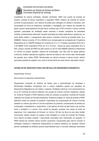 GOVERNO DO ESTADO DA BAHIA
Secretaria da Saúde do Estado da Bahia
Comissão Especial de Outorga
50
modalidade de volume controlado, pressão controlada, SIMV com auxílio de pressão de
suporte, controle de tempo inspiratório e expiratório PEEP; sistema de controle de volume
corrente microprocessado, com sistema de pistão para utilização em adultos e neonatos, sem
necessidade de troca de acessórios: possibilitar a interligação com sistema de exaustão de
gases: possuir desacoplamento de gás fresco, evitando que o FGF aumente o volume corrente
ajustado; capacidade de ventilação desde neonatos a adultos portadores de obesidade
mórbida, Características Adicionais: funções acionadas por teclas específicas e ajustes por um
único botão rotativo; o equipamento deve possuir controles mínimos de pressão limite 10 a
50MBAR, Volume corrente -VT 20 a 2000ml (com compensação de complacência); Freqüência
Respiratória de 5 a 55RPM, Relação I/E variando de 4:1 a 1:3, Pressão inspiratória (PVC) de 5
a 60 MBAR, Fluxo Inspiratório (PVC) de 10 a 75 l/min., Tempo de pausa inspiratória de 0 a
50%, possuir controle de PEEP de pelo menos 0 a 20 cm H2O (MBAR) eletrônico diretamente
no monitor do próprio aparelho, sistema de monitoração, com tela LCD de dados gráficos
numéricos, Análise inspirada de oxigênios, alarmes de máximo e de mínimo valor, Monitoração
de pressão: pico, média, PEEP, Monitorações de volume corrente e volume minuto, alarme
para baixa pressão de oxigênio com corte no fornecimento de oxido nitroso, silenciador central.
APARELHO DE ANESTESIA PARA USO EM SALA DE RESSONÂNCIA MAGNÉTICA
Especificação Técnica:
Deve possuir as seguintes características:
Equipamento composto de Sistema de Gases para a Administração de Anestesia e
Monitoração fisiológica compatíveis com o campo magnético gerado por aparelhos de
Ressonância Magnética de uso médico, contendo: Ventilador pulmonar: Com acionamento por
Ar ou O²; Controle de Volume calibrado com ajustes de Volume corrente, freqüência, relação
I:E, limite de Pressão e PEEP eletrônico antes de conectar ao paciente; Controle de Pressão
calibrado com ajustes de Pressão Inspiratória, freqüência relação I:E, limite de pressão e PEEP
eletrônico antes da conexão ao paciente; Capacidade de compensação de Volume Corrente
baseado no volume que entra no circuito inspiratório do paciente, compensando as perdas por
compressão, complacência e vazamentos, e dos ganhos de fluxo de gás fresco que ocorrem
entre o ventilador e o sensor; Com escala de pressão, variando com ajuste do limite de
segurança; Com capacidade de fornecer no mínimo 120 lpm de fluxo de pico para facilitar
movimentos rápidos através do espaço morto fisiológico no modo de Controle de Pressão;
Com Alarme de Baixa pressão / desconexão automática sem intervenção do operador; O
PEEP deverá ser mantido mesmo durante vazamento, compensado pelo volume corrente; A
ventilação mecânica é totalmente independente do sistema eletrônico do aparelho; Deverá
permitir atualização de software quando disponibilizado para o mercado; Detecção automática
 