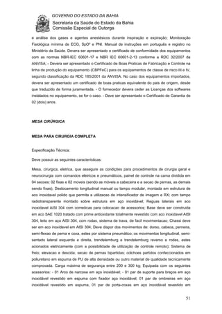GOVERNO DO ESTADO DA BAHIA
Secretaria da Saúde do Estado da Bahia
Comissão Especial de Outorga
51
e análise dos gases e agentes anestésicos durante inspiração e expiração; Monitoração
Fisiológica mínima de ECG, SpO² e PNI. Manual de instruções em português e registro no
Ministério da Saúde. Devera ser apresentado o certificado de conformidade dos equipamentos
com as normas NBR-IEC 60601-17 e NBR IEC 60601-2-13 conforme a RDC 32/2007 da
ANVISA; - Devera ser apresentado o Certificado de Boas Praticas de Fabricação e Controle na
linha de produção do equipamento (CBPFeC) para os equipamentos de classe de risco III e IV,
segundo classificação da RDC 185/2001 da ANVISA. No caso dos equipamentos importados,
devera ser apresentado um certificado de boas praticas equivalente do pais de origem, desde
que traduzido de forma juramentada. - O fornecedor devera ceder as Licenças dos softwares
instalados no equipamento, se for o caso. - Deve ser apresentado o Certificado de Garantia de
02 (dois) anos.
MESA CIRÚRGICA
MESA PARA CIRURGIA COMPLETA
Especificação Técnica:
Deve possuir as seguintes características:
Mesa, cirurgica, eletrica, que assegure as condições para procedimentos de cirurgia geral e
neurocirurgia com comandos eletricos e pneumáticos, painel de controle na cama dividida em
04 secoes: 02 fixas e 02 moveis (sendo as móveis a cabeceira e a secao de pernas, as demais
sendo fixas); Deslocamento longitudinal manual ou tampo modular, montada em estrutura de
aco inoxidavel polido que permita a utilizacao de intensificador de imagem e RX; com tampo
radiotransparente montado sobre estrutura em aço inoxidável; Reguas laterais em aco
inoxidavel AISI 304 com corredicas para colocacao de acessorios; Base deve ser construida
em aco SAE 1020 tratado com prime antioxidante totalmente revestido com aco inoxidavel AISI
304, leito em aço AISI 304, com rodas, sistema de trava, de facil movimentacao; Chassi deve
ser em aco inoxidavel em AISI 304; Deve dispor dos movimentos de: dorso, cabeca, perneira,
semi-flexao de perna e coxa, estes por sistema pneumático; os movimentos longitudinal, semi-
sentado lateral esquerda e direita, trendelemburg e trendelemburg reverso e rodas, estes
acionados eletricamente (com a possibilidade de utilização de controle remoto); Sistema de
freio; elevacao e descida; secao de pernas bipartidas; colchoes partidos confeccionados em
poliuretano em espuma de PU de alta densidade ou outro material de qualidade tecnicamente
comprovada. Carga máxima de segurança entre 200 e 300 kg; Equipada com os seguintes
acessorios: - 01 Arco de narcose em aço inoxidável; - 01 par de suporte para braços em aço
inoxidável revestido em espuma com fixador aço inoxidável; 01 par de ombreiras em aço
inoxidável revestido em espuma, 01 par de porta-coxas em aço inoxidável revestido em
 