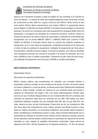 GOVERNO DO ESTADO DA BAHIA
Secretaria da Saúde do Estado da Bahia
Comissão Especial de Outorga
52
espuma com movimentos circulares e haste de fixação em aço inoxidável e 02 suportes de
soros nas laterais; - 01 suporte de crânio tipo mayfield adaptável à mesa. Dimensoes minimas
de: comprimento do leito 1900 mm; Largura minima do leito 500mm; Altura minima do leito
(com colchao 700mm) Altura maxima/minima com colchao 1000mm; O equipamento devera
possuir Registro no Ministerio da Saude/ ANVISA; O fornecedor devera entregar os manuais de
operacao e de servico de manutencao para cada equipamento em portugues Brasil); Deve ser
apresentado o cronograma das atividades de manutencao preventiva, conforme indicam os
manuais de operacao e de servico; Devera ser apresentado o certificado de conformidade dos
equipamentos com as normas NBR-IEC 60601-1 e NBR-IEC 60601-2-46, conforme a RDC
32/2007 da ANVISA; O fornecedor devera ceder as Licencas dos softwares instalados no
equipamento, se for o caso. Deve ser apresentado o Certificado de Garantia de 02 (dois) anos
a contar da data de aceitacao do equipamento. Instalação do equipamento sem ônus para a
Concessionária. Assistência técnica integral, no período de garantia, com todas as atividades
vide cronogramas previstos nos manuais de operação e de serviço do fabricante, sem ônus
para a SESAB ou para a Unidade contemplada. Treinamento de pelo menos 08 (oito) horas ,
para utilização do equipamento, sem ônus para a SESAB ou unidade contemplada.)
MESA CIRÚRGICA ORTOPÉDICA
Especificação Técnica:
Deve possuir as seguintes características:
MESA, cirurgica, elétrica, para procedimentos em ortopedia, com comandos eletricos e
pneumáticos, painel de controle na cama dividida em 04 secoes: 02 fixas e 02 moveis (sendo
as móveis a cabeceira e a secao de pernas, as demais sendo fixas); Deslocamento longitudinal
manual ou tampo modular, montada em estrutura de aco inoxidavel polido que permita a
utilizacao de intensificador de imagem e RX; com tampo radiotransparente montado sobre
estrutura em aço inoxidável; Reguas laterais em aco inoxidavel AISI 304 com corredicas para
colocacao de acessorios; Base deve ser construida em aco SAE 1020 tratado com prime
antioxidante totalmente revestido com aco inoxidavel AISI 304, leito em aço AISI 304, com
rodas, sistema de trava, de facil movimentacao; Chassi deve ser em aco inoxidavel em AISI
304; Deve dispor dos movimentos de: dorso, cabeca, perneira, semi-flexao de perna e coxa,
estes por sistema pneumático; os movimentos longitudinal, semi-sentado lateral esquerda e
direita, trendelemburg e trendelemburg reverso e rodas, estes acionados eletricamente (com a
possibilidade de utilização de controle remoto); Sistema de freio; elevacao e descida; secao de
pernas bipartidas; colchoes partidos confeccionados em poliuretano em espuma de PU de alta
densidade ou outro material de qualidade tecnicamente comprovada. Carga máxima de
segurança entre 200 e 300 kg; Equipada com os seguintes acessorios: - 01 Arco de narcose
 