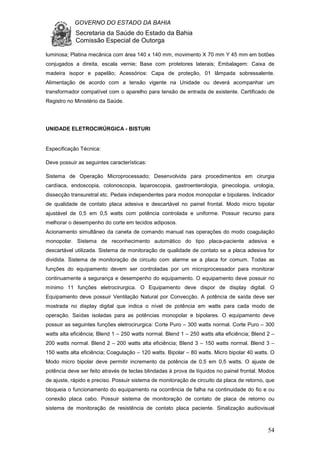GOVERNO DO ESTADO DA BAHIA
Secretaria da Saúde do Estado da Bahia
Comissão Especial de Outorga
54
luminosa; Platina mecânica com área 140 x 140 mm, movimento X 70 mm Y 45 mm em botões
conjugados a direita, escala vernie; Base com protetores laterais; Embalagem: Caixa de
madeira isopor e papelão; Acessórios: Capa de proteção, 01 lâmpada sobressalente.
Alimentação de acordo com a tensão vigente na Unidade ou deverá acompanhar um
transformador compatível com o aparelho para tensão de entrada de existente. Certificado de
Registro no Ministério da Saúde.
UNIDADE ELETROCIRÚRGICA - BISTURI
Especificação Técnica:
Deve possuir as seguintes características:
Sistema de Operação Microprocessado; Desenvolvida para procedimentos em cirurgia
cardíaca, endoscopia, colonoscopia, laparoscopia, gastroenterologia, ginecologia, urologia,
dissecção transuretral etc. Pedais independentes para modos monopolar e bipolares. Indicador
de qualidade de contato placa adesiva e descartável no painel frontal. Modo micro bipolar
ajustável de 0,5 em 0,5 watts com potência controlada e uniforme. Possuir recurso para
melhorar o desempenho do corte em tecidos adiposos.
Acionamento simultâneo da caneta de comando manual nas operações do modo coagulação
monopolar. Sistema de reconhecimento automático do tipo placa-paciente adesiva e
descartável utilizada. Sistema de monitoração de qualidade de contato se a placa adesiva for
dividida. Sistema de monitoração de circuito com alarme se a placa for comum. Todas as
funções do equipamento devem ser controladas por um microprocessador para monitorar
continuamente a segurança e desempenho do equipamento. O equipamento deve possuir no
mínimo 11 funções eletrocirurgica. O Equipamento deve dispor de display digital. O
Equipamento deve possuir Ventilação Natural por Convecção. A potência de saída deve ser
mostrada no display digital que indica o nível de potência em watts para cada modo de
operação. Saídas isoladas para as potências monopolar e bipolares. O equipamento deve
possuir as seguintes funções eletrocirurgica: Corte Puro – 300 watts normal. Corte Puro – 300
watts alta eficiência; Blend 1 – 250 watts normal. Blend 1 – 250 watts alta eficiência; Blend 2 –
200 watts normal. Blend 2 – 200 watts alta eficiência; Blend 3 – 150 watts normal. Blend 3 –
150 watts alta eficiência; Coagulação – 120 watts. Bipolar – 80 watts. Micro bipolar 40 watts. O
Modo micro bipolar deve permitir incremento da potência de 0,5 em 0,5 watts. O ajuste de
potência deve ser feito através de teclas blindadas à prova de líquidos no painel frontal. Modos
de ajuste, rápido e preciso. Possuir sistema de monitoração de circuito da placa de retorno, que
bloqueia o funcionamento do equipamento na ocorrência de falha na continuidade do fio e ou
conexão placa cabo. Possuir sistema de monitoração de contato de placa de retorno ou
sistema de monitoração de resistência de contato placa paciente. Sinalização audiovisual
 