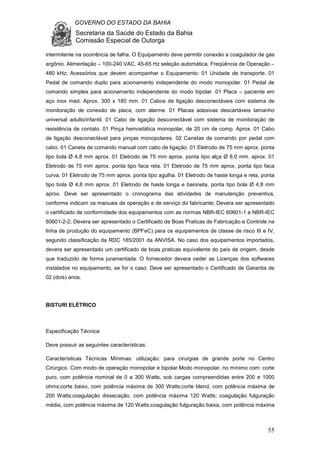 GOVERNO DO ESTADO DA BAHIA
Secretaria da Saúde do Estado da Bahia
Comissão Especial de Outorga
55
intermitente na ocorrência de falha. O Equipamento deve permitir conexão a coagulador de gás
argônio. Alimentação – 100-240 VAC, 45-65 Hz seleção automática. Freqüência de Operação –
480 kHz; Acessórios que devem acompanhar o Equipamento: 01 Unidade de transporte. 01
Pedal de comando duplo para acionamento independente do modo monopolar. 01 Pedal de
comando simples para acionamento independente do modo bipolar. 01 Placa – paciente em
aço inox med. Aprox. 300 x 180 mm. 01 Cabos de ligação desconectáveis com sistema de
monitoração de conexão de placa, com alarme. 01 Placas adesivas descartáveis tamanho
universal adulto/infantil. 01 Cabo de ligação desconectável com sistema de monitoração de
resistência de contato. 01 Pinça hemostática monopolar, de 20 cm de comp. Aprox. 01 Cabo
de ligação desconectável para pinças monopolares. 02 Canetas de comando por pedal com
cabo. 01 Caneta de comando manual com cabo de ligação. 01 Eletrodo de 75 mm aprox. ponta
tipo bola Ø 4,8 mm aprox. 01 Eletrodo de 75 mm aprox. ponta tipo alça Ø 8,0 mm. aprox. 01
Eletrodo de 75 mm aprox. ponta tipo faca reta. 01 Eletrodo de 75 mm aprox. ponta tipo faca
curva. 01 Eletrodo de 75 mm aprox. ponta tipo agulha. 01 Eletrodo de haste longa e reta, ponta
tipo bola Ø 4,8 mm aprox. 01 Eletrodo de haste longa e baioneta, ponta tipo bola Ø 4,8 mm
aprox. Deve ser apresentado o cronograma das atividades de manutenção preventiva,
conforme indicam os manuais de operação e de serviço do fabricante; Devera ser apresentado
o certificado de conformidade dos equipamentos com as normas NBR-IEC 60601-1 e NBR-IEC
60601-2-2; Devera ser apresentado o Certificado de Boas Praticas de Fabricação e Controle na
linha de produção do equipamento (BPFeC) para os equipamentos de classe de risco III e IV,
segundo classificação da RDC 185/2001 da ANVISA. No caso dos equipamentos importados,
devera ser apresentado um certificado de boas praticas equivalente do país de origem, desde
que traduzido de forma juramentada. O fornecedor devera ceder as Licenças dos softwares
instalados no equipamento, se for o caso. Deve ser apresentado o Certificado de Garantia de
02 (dois) anos.
BISTURI ELÉTRICO
Especificação Técnica:
Deve possuir as seguintes características:
Características Técnicas Mínimas: utilização: para cirurgias de grande porte no Centro
Cirúrgico. Com modo de operação monopolar e bipolar.Modo monopolar, no mínimo com: corte
puro, com potência nominal de 0 a 300 Watts, sob cargas compreendidas entre 200 e 1000
ohms;corte baixo, com potência máxima de 300 Watts;corte blend, com potência máxima de
200 Watts;coagulação dissecação, com potência máxima 120 Watts; coagulação fulguração
média, com potência máxima de 120 Watts;coagulação fulguração baixa, com potência máxima
 