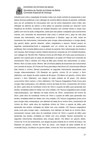 GOVERNO DO ESTADO DA BAHIA
Secretaria da Saúde do Estado da Bahia
Comissão Especial de Outorga
57
Indicado para corte e coagulação de tecidos moles com amplo controle do sangramento e sem
lesões térmicas periféricas e sem utilização de corrente elétrica através do paciente, certificado
para uso em portadores de marca-passo sem uso de outros dispositivos (como imãs), sem
utilização de eletrodo de retorno a terra (placa do paciente) acionado por ultra-som numa
freqüência de 55,5kHz, composto de Unidade Geradora com controle intuitivo e amplo visor
gráfico com tons de áudio configuráveis, saída para dois pedais e adaptador para acionamento
manual, com comandos de acionamento total (max) e variável (min.), peça de mão para
encaixe dos instrumentos, carro para acondicionar o Gerador, peça de mão, chave de
travamento dos instrumentos, instrumentos para cirurgia vídeo-endoscópico e cirurgia aberta,
tipo gancho afiado, gancho dissector, esfera coaguladora e tesoura: Deverá possuir as
seguintes características:Corte e coagulação com um mínimo de risco de queimaduras
periféricas; Sem corrente elétrica para ou através do paciente; Sem carbonização dos tecidos e
nem escaras; Sem fumaça e odores; Sistema deverá ser composto de: (01) Unidade Geradora,
com voltagem de 100-240 VAC, Potência mínima de 230 Watts; (01) Carro para acondicionar o
gerador com suporte para os cabos de alimentação e do pedal; (01) Pedal com comandos de
acionamento Total e variável; (01) Peça de Mão para encaixe dos instrumentos; a) compr.
Mínimo 18cm; b) Cabo compr. Mínimo: 3M; (01)Chave plástica de travamento dos instrumentos
com controle de torque; (01) Ponta de Prova para Bisturi Harmônico (01) Acionamento Manual
total máximo e mínimo. Deverá acompanhar os seguintes Instrumentos descartáveis para
cirurgia vídeo-endoscópico: (10) Dissector em gancho, mínimo 32 cm (compr.) x 5mm
(diâmetro), com ângulo da parte cortante de 60 graus; (10) Bisturi em gancho, mínimo 32cm
(compr.) x 5mm (diâmetro), com ângulo da parte cortante de 40 graus; (10) Lâmina
curva,mínimo 32cm (compr.) x 5mm (diâmetro); (10) Tesoura Coaguladora Ponta Curva para
cirurgia vídeo endoscópica, com diâmetro mínimo da haste de 5mm, comprimento útil mínimo
de 35cm, parte ativa da mandíbula mínimo de 15mm e suporte de teflon para apreensão dos
tecidos, embaladas estéril em blíster com uma unidade; (10) Tesoura coaguladora para cirurgia
vídeo-endoscópico, com diâmetro da haste mínimo de 10mm, comprimento útil mínimo de
34cm, parte ativa da mandíbula mínimo de 15mm e suporte de teflon para apreensão dos
tecidos, embalada estéril em blíster com uma unidade; (10) Tesoura coaguladora ponta curva
para cirurgia vídeo -endoscópica, com diâmetro da haste de no mínimo 5mm, comprimento útil
mínimo de 45cm, parte ativa da mandíbula mínimo de 15mm e suporte de teflon para
apreensão dos tecidos, embalada em blíster com uma unidade; (10) Tesoura coaguladora
ponta curva para cirurgia vídeo - endoscópica, com diâmetro da haste de no mínimo 36cm,
acionamento manual, parte ativa da mandíbula mínimo de 15mm e suporte de teflon para
apreensão dos tecidos, embalada em blíster com uma unidade. Deverá acompanhar os
seguintes instrumentos descartáveis para cirurgia aberta: (10) Bisturi em gancho afiado,
mínimo de 10 cm de comprimento, com ângulo da parte cortante de no mínimo 40 Graus; (10)
Dissector em gancho, mínimo de 10cm de compr., com ângulo da parte cortante de no
mínimo60 Graus; (10) Bisturi em gancho afiado, mínimo de 14cm de comprimento, com ângulo
 