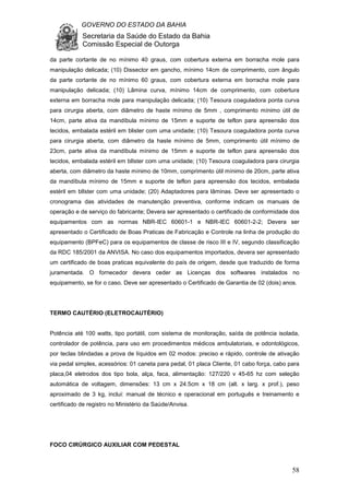 GOVERNO DO ESTADO DA BAHIA
Secretaria da Saúde do Estado da Bahia
Comissão Especial de Outorga
58
da parte cortante de no mínimo 40 graus, com cobertura externa em borracha mole para
manipulação delicada; (10) Dissector em gancho, mínimo 14cm de comprimento, com ângulo
da parte cortante de no mínimo 60 graus, com cobertura externa em borracha mole para
manipulação delicada; (10) Lâmina curva, mínimo 14cm de comprimento, com cobertura
externa em borracha mole para manipulação delicada; (10) Tesoura coaguladora ponta curva
para cirurgia aberta, com diâmetro de haste mínimo de 5mm , comprimento mínimo útil de
14cm, parte ativa da mandíbula mínimo de 15mm e suporte de teflon para apreensão dos
tecidos, embalada estéril em blister com uma unidade; (10) Tesoura coaguladora ponta curva
para cirurgia aberta, com diâmetro da haste mínimo de 5mm, comprimento útil mínimo de
23cm, parte ativa da mandíbula mínimo de 15mm e suporte de teflon para apreensão dos
tecidos, embalada estéril em blIster com uma unidade; (10) Tesoura coaguladora para cirurgia
aberta, com diâmetro da haste mínimo de 10mm, comprimento útil mínimo de 20cm, parte ativa
da mandíbula mínimo de 15mm e suporte de teflon para apreensão dos tecidos, embalada
estéril em blIster com uma unidade; (20) Adaptadores para lâminas. Deve ser apresentado o
cronograma das atividades de manutenção preventiva, conforme indicam os manuais de
operação e de serviço do fabricante; Devera ser apresentado o certificado de conformidade dos
equipamentos com as normas NBR-IEC 60601-1 e NBR-IEC 60601-2-2; Devera ser
apresentado o Certificado de Boas Praticas de Fabricação e Controle na linha de produção do
equipamento (BPFeC) para os equipamentos de classe de risco III e IV, segundo classificação
da RDC 185/2001 da ANVISA. No caso dos equipamentos importados, devera ser apresentado
um certificado de boas praticas equivalente do país de origem, desde que traduzido de forma
juramentada. O fornecedor devera ceder as Licenças dos softwares instalados no
equipamento, se for o caso. Deve ser apresentado o Certificado de Garantia de 02 (dois) anos.
TERMO CAUTÉRIO (ELETROCAUTÉRIO)
Potência até 100 watts, tipo portátil, com sistema de monitoração, saída de potência isolada,
controlador de potência, para uso em procedimentos médicos ambulatoriais, e odontológicos,
por teclas blindadas a prova de líquidos em 02 modos: preciso e rápido, controle de ativação
via pedal simples, acessórios: 01 caneta para pedal, 01 placa Cliente, 01 cabo força, cabo para
placa,04 eletrodos dos tipo bola, alça, faca, alimentação: 127/220 v 45-65 hz com seleção
automática de voltagem, dimensões: 13 cm x 24.5cm x 18 cm (alt. x larg. x prof.), peso
aproximado de 3 kg, inclui: manual de técnico e operacional em português e treinamento e
certificado de registro no Ministério da Saúde/Anvisa.
FOCO CIRÚRGICO AUXILIAR COM PEDESTAL
 