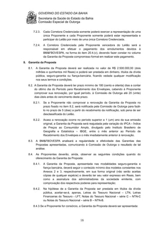 GOVERNO DO ESTADO DA BAHIA
Secretaria da Saúde do Estado da Bahia
Comissão Especial de Outorga
18
7.2.3. Cada Corretora Credenciada somente poderá exercer a representação de uma
única Proponente e cada Proponente somente poderá estar representada e
participar do Leilão por meio de uma única Corretora Credenciada.
7.2.4. A Corretora Credenciada pela Proponente vencedora do Leilão será a
responsável em efetuar o pagamento dos emolumentos devidos à
BM&FBOVESPA, na forma do item 20.4.(v), devendo fazer constar no volume
da Garantia da Proposta compromisso formal em realizar este pagamento.
8. Garantia da Proposta
8.1. A Garantia da Proposta deverá ser realizada no valor de R$ 2.500.000,00 (dois
milhões e quinhentos mil Reais) e poderá ser prestada em dinheiro, títulos da dívida
pública, seguro-garantia ou fiança-bancária, ficando vedada qualquer modificação
nos seus termos e condições.
8.2. A Garantia da Proposta deverá ter prazo mínimo de 180 (cento e oitenta) dias a contar
do último dia do Período para Recebimento dos Envelopes, cabendo à Proponente
comprovar sua renovação, por igual período, à Comissão de Outorga até 20 (vinte)
dias úteis antes do vencimento deste prazo.
8.2.1. Se a Proponente não comprovar a renovação da Garantia da Proposta no
prazo fixado no item 8.2, será notificada pela Comissão de Outorga para fazê-
lo no prazo de 5 (dias) a partir do recebimento da notificação, sob pena de ser
desclassificada do Leilão.
8.2.2. Acaso a renovação ocorra no período superior a 1 (um) ano da sua emissão
original, a Garantia da Proposta será reajustada pela variação do IPCA – Índice
de Preços ao Consumidor Amplo, divulgado pelo Instituto Brasileiro de
Geografia e Estatística – IBGE, entre o mês anterior ao Período de
Recebimento dos Envelopes e o mês imediatamente anterior à renovação.
8.3. A BM&FBOVESPA analisará a regularidade e efetividade das Garantias das
Propostas apresentadas, comunicando à Comissão de Outorga o resultado de tal
análise.
8.4. As Proponentes deverão, ainda, observar as seguintes condições quando do
oferecimento da Garantia da Proposta:
8.4.1. A Garantia da Proposta, apresentada nas modalidades seguro-garantia e
fiança bancária, deverá seguir o conteúdo mínimo dos modelos constantes nos
Anexos 2 e 3, respectivamente, em sua forma original (não serão aceitas
cópias de qualquer espécie) e deverão ter seu valor expresso em Reais, bem
como a assinatura dos administradores da sociedade emitente, com
comprovação dos respectivos poderes para representação;
8.4.2. Na hipótese de a Garantia da Proposta ser prestada em títulos da dívida
pública, aceitar-se-á, apenas, Letras do Tesouro Nacional – LTN, Letras
Financeiras do Tesouro - LFT, Notas do Tesouro Nacional – série C – NTN-C
ou Notas do Tesouro Nacional – série B – NTN-B.
8.4.3.Se a Proponente for consórcio, a Garantia da Proposta deverá ser apresentada:
 