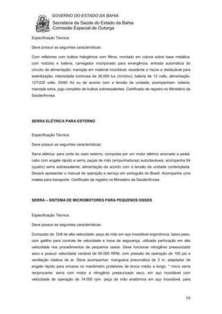 GOVERNO DO ESTADO DA BAHIA
Secretaria da Saúde do Estado da Bahia
Comissão Especial de Outorga
59
Especificação Técnica:
Deve possuir as seguintes características:
Com refletores com bulbos halogênios com filtros; montado em coluna sobre base metálica,
com rodízios e bateria, carregador incorporado para emergência; entrada automática do
circuito de alimentação; manopla em material inoxidável, resistente a riscos e destacável para
esterilização; intensidade luminosa de 36.000 lux (mínimo); bateria de 12 volts; alimentação:
127/220 volts, 50/60 Hz ou de acordo com a tensão da unidade; acompanham: bateria,
manopla extra, jogo completo de bulbos sobressalentes. Certificado de registro no Ministério da
Saúde/Anvisa.
SERRA ELÉTRICA PARA ESTERNO
Especificação Técnica:
Deve possuir as seguintes características:
Serra elétrica: para corte do osso esterno, composta por um motor elétrico acionado a pedal,
cabo com engate rápido e serra; peças de mão (empunhaduras) autoclaváveis; acompanha 04
(quatro) serra sobressalente; alimentação de acordo com a tensão da unidade contemplada.
Deverá apresentar o manual de operação e serviço em português do Brasil. Acompanha uma
maleta para transporte. Certificado de registro no Ministério da Saúde/Anvisa.
SERRA – SISTEMA DE MICROMOTORES PARA PEQUENOS OSSOS
Especificação Técnica:
Deve possuir as seguintes características:
Composto de: Drill de alta velocidade: peça de mão em aço inoxidável ergonômica, baixo peso,
com gatilho para controle de velocidade e trava de segurança, utilizado perfuração em alta
velocidade nos procedimentos de pequenos ossos. Deve funcionar nitrogênio pressurizado
seco e possuir velocidade variável de 95.000 RPM, com pressão de operação de 100 psi e
ventilação rotativa de ar. Deve acompanhar: mangueira pneumática de 3 m, adaptador de
engate rápido para encaixe no manômetro protetores de broca médio e longo. * micro serra
reciprocante: serra com motor a nitrogênio pressurizado seco, em aço inoxidável com
velocidade de operação de 14.000 rpm. peça de mão anatômica em aço inoxidável, para
 