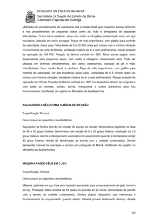 GOVERNO DO ESTADO DA BAHIA
Secretaria da Saúde do Estado da Bahia
Comissão Especial de Outorga
60
utilização em procedimentos de osteotomia oral e maxilo facial, que requerem acesso profundo
e nos procedimentos de pequenos ossos como pé, mão e artroplastia de pequenas
articulações. *micro serra oscilante: serra com motor a nitrogênio pressurizado seco, em aço
inoxidável, utilizada em micro cirurgias. Peças de mão ergonômica, com gatilho para controle
de velocidade, baixo peso. Velocidade de 0 á 22.000 ciclos por minuto com a mínima vibração
no movimento de corte da lâmina, ventilação rotativa de ar e auto resfriamento, requer pressão
de operação de 100 PSI. Posição de lâmina variável em 360º. Micro serras sagital: serra
desenvolvida para pequenos ossos, com motor á nitrogênio pressurizado seco. Pode ser
utilizada em diversos procedimentos, tais como: osteotomias, cirurgias de pé e mão,
mandibulares, buco maxilo facial e cardíaca. Peça de mão ergonômica, com gatilho para
controle de velocidade, em aço inoxidável, baixo peso. Velocidade de 0 Á 18.000 ciclos por
minuto com mínima vibração, ventilação rotativa de ar e auto resfriamento. Requer pressão de
operação de 100 psi. Posição de lâmina variável em 180º. Os acessórios devem ser originais e
com todas as canetas, pontas, serras, mangueiras e outros acessórios para seu
funcionamento. Certificado de registro no Ministério da Saúde/Anvisa.
AQUECEDOR A SÊCO PARA FLUÍDOS DE INFUSÃO
Especificação Técnica:
Deve possuir as seguintes características:
Aquecedor de fluidos através do contato do equipo de infusão; temperatura regulável na faixa
de 36 a 40 graus Celsius; termômetro com escala de 0 a 50 graus Celsius; resolução de 0,5
graus Celsius; alarme e desligamento automático do aquecimento quando a temperatura atingir
42 graus Celsius; tensão de alimentação de acordo com a unidade contemplada. Deverá
apresentar manual de operação e serviço em português do Brasil. Certificado de registro no
Ministério da Saúde/Anvisa.
MÁQUINA FAZER GÊLO EM CUBO
Especificação Técnica:
Deve possuir as seguintes características:
Material: gabinete em aço inox com depósito apropriado para armazenamento de gelo (mínimo
20 kg), Produção: diária mínima de 50 quilos no período de 24 horas, Alimentação de acordo
com a tensão da unidade contemplada. Devera possuir dispositivo que interrompa o
funcionamento do equipamento quando aberto. Deverá possuir isolamento térmico; deverá
 