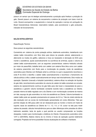 GOVERNO DO ESTADO DA BAHIA
Secretaria da Saúde do Estado da Bahia
Comissão Especial de Outorga
61
possuir um sensor que irá desligar automaticamente a produção após finalizar a produção do
gelo. Deverá possuir um sistema de escoamento e sistema de produção com baixo nível de
ruído. Deverá acompanhar o equipamento o manual de operação e serviço em português do
Brasil Características Adicionais: reservatório isolado, para acondicionar o gelo produzido,
indicador de funcionamento.
BALÃO INTRA-AÓRTICO
Especificação Técnica:
Deve possuir as seguintes características:
Consistindo em: sistema de contra pulsação aórtica, totalmente automático, trabalhando com
cateter balão intra-aórtico com fibra ótica para leitura da pressão arterial, selecionando e
alternando os modos de gatilho, seleciona e troca se necessário à derivação do ECG para
manter a assistência, ajusta automaticamente na ocorrência de arritmias, ajusta o volume do
cateter balão automaticamente, com as seguintes características: sistema hidráulico ativado
por motor de passo/fólio; trabalha tanto com cateter com sistema fibra ótica como com cateter
de sistema preenchido com fluído para a monitoração da pressão; modo de assistência
automática para Clientes com fibrilação atrial ou arritmias no qual o equipamento reconhece a
onda R do ECG e desinfla o cateter balão automaticamente e reconhece o fechamento da
válvula aórtica e infla o cateter automaticamente em tempo real intra-batimento; Dois modos de
operação: Operador (manual) e Autopilot (automático); sistema eficaz na extração de líquidos
do gás hélio; reconhecimento automático do volume do cateter do balão conectado ao console;
sistema de repreenchimento contínuo do gás hélio para não haver a necessidade de parar a
assistência e garantir volume bombeado constante durante toda a assistência ao Cliente;
pressão interna do balão regulada com a do Cliente e com monitorização constante da mesma
em tela; expurgo de gás automático no início da assistência ao Cliente; Volume bombeado no
cateter balão pode ser ajustado precisamente em passos de 0,5 cc; Tela de cristal colorida de
alta resolução com as curvas de monitorização apresentadas em cores diferentes; Tela que
permite rotação de 360 graus além de ser destacável para se montar a mesma em haste de
suporte; taxas de assistência ao Cliente de 1:1, 1:2, 1:4, e 1:8; cursor na tela para medir
valores de pressão; cálculos hemodinâmicos para se obter diferenças entre pressões do último
batimento assistido; tecla de ajuda a qual permite ao usuário compreender as funções
desejadas; modem para monitorização a distância do Cliente; Chaveamento automático entre
127V e 220V/60Hz; Bateria interna de no mínimo 2 horas de operação quando totalmente
carregada; Projetado de forma possibilitar futuras atualizações de software e hardware.
 