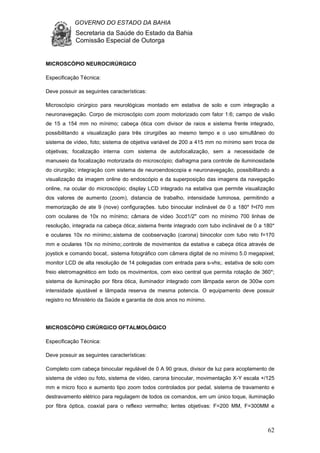 GOVERNO DO ESTADO DA BAHIA
Secretaria da Saúde do Estado da Bahia
Comissão Especial de Outorga
62
MICROSCÓPIO NEUROCIRÚRGICO
Especificação Técnica:
Deve possuir as seguintes características:
Microscópio cirúrgico para neurológicas montado em estativa de solo e com integração a
neuronavegação. Corpo de microscópio com zoom motorizado com fator 1:6; campo de visão
de 15 a 154 mm no mínimo; cabeça ótica com divisor de raios e sistema frente integrado,
possibilitando a visualização para três cirurgiões ao mesmo tempo e o uso simultâneo do
sistema de vídeo, foto; sistema de objetiva variável de 200 a 415 mm no mínimo sem troca de
objetivas; focalização interna com sistema de autofocalização, sem a necessidade de
manuseio da focalização motorizada do microscópio; diafragma para controle de iluminosidade
do cirurgião; integração com sistema de neuroendoscopia e neuronavegação, possibilitando a
visualização da imagem online do endoscópio e da superposição das imagens da navegação
online, na ocular do microscópio; display LCD integrado na estativa que permite visualização
dos valores de aumento (zoom), distancia de trabalho, intensidade luminosa, permitindo a
memorização de ate 9 (nove) configurações. tubo binocular inclinável de 0 a 180* f=l70 mm
com oculares de 10x no mínimo; câmara de vídeo 3ccd1/2" com no mínimo 700 linhas de
resolução, integrada na cabeça ótica;.sistema frente integrado com tubo inclinável de 0 a 180*
e oculares 10x no mínimo;.sistema de coobservação (carona) binocolor com tubo reto f=170
mm e oculares 10x no mínimo;.controle de movimentos da estativa e cabeça ótica através de
joystick e comando bocal;. sistema fotográfico com câmera digital de no mínimo 5.0 megapixel;
monitor LCD de alta resolução de 14 polegadas com entrada para s-vhs;. estativa de solo com
freio eletromagnético em todo os movimentos, com eixo central que permita rotação de 360*;
sistema de iluminação por fibra ótica, iluminador integrado com lâmpada xeron de 300w com
intensidade ajustável e lâmpada reserva de mesma potencia. O equipamento deve possuir
registro no Ministério da Saúde e garantia de dois anos no mínimo.
MICROSCÓPIO CIRÚRGICO OFTALMOLÓGICO
Especificação Técnica:
Deve possuir as seguintes características:
Completo com cabeça binocular regulável de 0 A 90 graus, divisor de luz para acoplamento de
sistema de vídeo ou foto, sistema de vídeo, carona binocular, movimentação X-Y escala +/125
mm e micro foco e aumento tipo zoom todos controlados por pedal, sistema de travamento e
destravamento elétrico para regulagem de todos os comandos, em um único toque, iluminação
por fibra óptica, coaxial para o reflexo vermelho; lentes objetivas: F=200 MM, F=300MM e
 