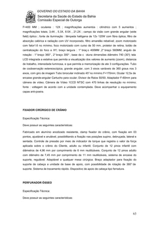 GOVERNO DO ESTADO DA BAHIA
Secretaria da Saúde do Estado da Bahia
Comissão Especial de Outorga
63
F=400 MM ; oculares : 12X ; magnificações aumentos : cilíndrico com 5 aumentos ;
magnificações totais; 3,4X , 5.3X, 8.5X , 21.2X ; campo da visão com grande angular (wide
field) óptico ; fonte de iluminação : lâmpada halógena de 12v 120W com fibra óptica; filtro de
absorção calórica e radiação com UV incorporado, filtro amarelão rebatível; zoom motorizado
com fator1:6 no mínimo, foco motorizado com curso de 50 mm, protetor de retina, botão de
centralização do foco e XY; braço largura : 1° braç o 400MM ,2° braço 560MM; angulo de
rotação : 1° braço 360° , 2° braço 300° ; base da c oluna dimensões diâmetro 740 (30°); tela
LCD integrada a estativa que permita a visualização dos valores de aumento (zoom), distancia
de trabalho, intensidade luminosa, e que permita a memorização de ate 3 configurações. Tubo
de coobservação estereoscópica, grande angular, com 3 eixos variáveis de 360 graus nos 3
eixos, com giro de imagem Tubo binocular inclinado 45°no mínimo F=170mm; Ocular 12,5x de
encaixe grande-angular Cartucho para ocular; Divisor de Raios 50/50; Adaptador F-60mm para
câmera de vídeo; Câmera de Vídeo 1CCD NTSC com 470 linhas de resolução no mínimo;
fonte : voltagem de acordo com a unidade contemplada. Deve acompanhar o equipamento
capas anti-poeira.
FIXADOR CIRÚRGICO DE CRÂNIO
Especificação Técnica:
Deve possuir as seguintes características:
Fabricado em alumínio anodizado resistente, clamp fixador do crânio, com fixação em 03
pontos, ajustável e anulável, possibilitando a fixação nas posições supino, debruçada, lateral e
sentada. Controle de pressão por meio de indicador de torque que registra o valor da força
aplicada sobre o crânio do Cliente, adulto ou infantil. Conjunto de 12 pinos infantil com
diâmetros de 4,96 mm por comprimento de 6 mm reutilizáveis. Conjunto de 12 pinos adulto
com diâmetro de 7,45 mm por comprimento de 11 mm reutilizáveis, sistema de encaixe do
suporte, regulável. Adaptável a qualquer mesa cirúrgica. Braço adaptador para fixação do
suporte de cabeça a unidade de base de apoio, com possibilidade de rotação de 360° de
suporte. Sistema de travamento rápido. Dispositivo de apoio de cabeça tipo ferradura.
PERFURADOR ÓSSEO
Especificação Técnica:
Deve possuir as seguintes características:
 