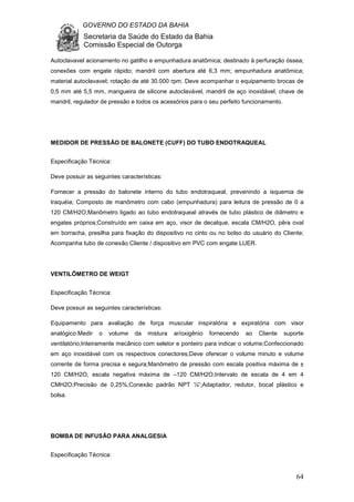 GOVERNO DO ESTADO DA BAHIA
Secretaria da Saúde do Estado da Bahia
Comissão Especial de Outorga
64
Autoclavavel acionamento no gatilho e empunhadura anatômica; destinado à perfuração óssea;
conexões com engate rápido; mandril com abertura até 6,3 mm; empunhadura anatômica;
material autoclavavel; rotação de até 30.000 rpm. Deve acompanhar o equipamento brocas de
0,5 mm até 5,5 mm, mangueira de silicone autoclavável, mandril de aço inoxidável, chave de
mandril, regulador de pressão e todos os acessórios para o seu perfeito funcionamento.
MEDIDOR DE PRESSÃO DE BALONETE (CUFF) DO TUBO ENDOTRAQUEAL
Especificação Técnica:
Deve possuir as seguintes características:
Fornecer a pressão do balonete interno do tubo endotraqueal, prevenindo a isquemia de
traquéia; Composto de manômetro com cabo (empunhadura) para leitura de pressão de 0 a
120 CM/H2O;Manômetro ligado ao tubo endotraqueal através de tubo plástico de diâmetro e
engates próprios;Construído em caixa em aço, visor de decalque, escala CM/H2O, pêra oval
em borracha, presilha para fixação do dispositivo no cinto ou no bolso do usuário do Cliente;
Acompanha tubo de conexão Cliente / dispositivo em PVC com engate LUER.
VENTILÔMETRO DE WEIGT
Especificação Técnica:
Deve possuir as seguintes características:
Equipamento para avaliação de força muscular inspiratória e expiratória com visor
analógico:Medir o volume da mistura ar/oxigênio fornecendo ao Cliente suporte
ventilatório;Inteiramente mecânico com seletor e ponteiro para indicar o volume;Confeccionado
em aço inoxidável com os respectivos conectores;Deve oferecer o volume minuto e volume
corrente de forma precisa e segura;Manômetro de pressão com escala positiva máxima de ±
120 CM/H2O, escala negativa máxima de –120 CM/H2O;Intervalo de escala de 4 em 4
CMH2O;Precisão de 0,25%;Conexão padrão NPT ¼”;Adaptador, redutor, bocal plástico e
bolsa.
BOMBA DE INFUSÃO PARA ANALGESIA
Especificação Técnica:
 