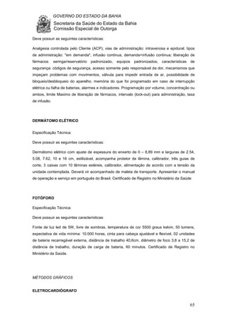 GOVERNO DO ESTADO DA BAHIA
Secretaria da Saúde do Estado da Bahia
Comissão Especial de Outorga
65
Deve possuir as seguintes características:
Analgesia controlada pelo Cliente (ACP); vias de administração: intravenosa e epidural; tipos
de administração: "em demanda", infusão continua, demanda+infusão continua; liberação de
fármacos: seringa/reservatório padronizado, equipos padronizados; características de
segurança: códigos de segurança, acesso somente pelo responsável da dor, mecanismos que
impeçam problemas com movimentos, válvula para impedir entrada de ar, possibilidade de
bloqueio/desbloqueio do aparelho, memória do que foi programado em caso de interrupção
elétrica ou falha de baterias, alarmes e indicadores. Programação por volume, concentração ou
ambos, limite Maximo de liberação de fármacos, intervalo (lock-out) para administração, taxa
de infusão.
DERMÁTOMO ELÉTRICO
Especificação Técnica:
Deve possuir as seguintes características:
Dermátomo elétrico com ajuste de espessura do enxerto de 0 – 8,89 mm e larguras de 2.54,
5.08, 7.62, 10 e 16 cm, estilizável, acompanha protetor de lâmina, calibrador, três guias de
corte, 3 caixas com 10 lâminas estéreis, calibrador, alimentação de acordo com a tensão da
unidade contemplada. Deverá vir acompanhado de maleta de transporte. Apresentar o manual
de operação e serviço em português do Brasil. Certificado de Registro no Ministério da Saúde
FOTÓFORO
Especificação Técnica:
Deve possuir as seguintes características:
Fonte de luz led de 5W, livre de sombras, temperatura de cor 5500 graus kelvin, 50 lumens,
expectativa de vida mínima: 10.000 horas, cinta para cabeça ajustável e flexível, 02 unidades
de bateria recarregável externa, distância de trabalho 40,6cm, diâmetro de foco 3,8 a 15,2 de
distância de trabalho, duração de carga de bateria, 60 minutos. Certificado de Registro no
Ministério da Saúde.
MÉTODOS GRÁFICOS
ELETROCARDIÓGRAFO
 