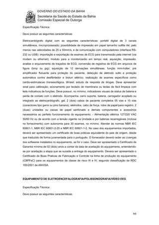 GOVERNO DO ESTADO DA BAHIA
Secretaria da Saúde do Estado da Bahia
Comissão Especial de Outorga
66
Especificação Técnica:
Deve possuir as seguintes características:
Eletrocardiógrafo digital com as seguintes características: portátil digital de 3 canais
simultâneos, microprocessado; possibilidade de impressão em papel tamanho sulfite A4; pelo
menos nas velocidades de 25 e 50mm/s, e de comunicação com computadores (interface RS-
232 ou USB): importação e exportação de exames de ECG para transmissão pela internet (via
modem ou ethernet); modulo para a monitorizarão em tempo real, aquisição, impressão,
analise e arquivamento de traçados de ECG; conversão de registros de ECG em arquivos de
figura (bmp ou jpg); aquisição de 12 derivações simultâneas; função mini-holter; pré
amplificador flutuante para proteção do paciente, detecção de eletrodo solto e proteção
automática contra desfibrilador e bisturi elétrico; realização de exames específicos como
cardio-estimulacao transesofágica, tilt-test; estudo de resposta de drogas. Deve apresentar
sinal para calibração; acionamento por teclado de membrana ou teclas de fácil limpeza com
leds indicativos de funções. Deve possuir, no mínimo, indicadores visuais de status de bateria e
perda de contato com o eletrodo. Acompanha: carro suporte, bateria, carregador acoplado ou
integrado ao eletrocardiógrafo, gel, 2 (dois) cabos de paciente completos 05 vias e 10 vias
(conectores tipo garra ou pino banana), eletrodos, cabo de força, rolos de papel para registro, 2
(duas) unidades ou caixas de papel sanfonado e demais componentes e acessórios
necessários ao perfeito funcionamento do equipamento. - Alimentação elétrica 127/220 VAC
50/60 Hz ou de acordo com a tensão vigente na Unidade e por baterias recarregáveis (inclusa
no fornecimento) com autonomia para 30 exames, no mínimo. Atender às normas NBR IEC
60601-1, NBR IEC 60601-2-25 e NBR IEC 60601-1-2. No caso dos equipamentos importados,
deverá ser apresentado um certificado de boas práticas equivalente do pais de origem, desde
que traduzido de forma juramentada para o português. O fornecedor deverá ceder as Licenças
dos softwares instalados no equipamento, se for o caso. Deve ser apresentado o Certificado de
Garantia mínima de 02 (dois) anos a contar da data de aceitação do equipamento, entendendo-
se por aceitação a etapa que se sucede a entrega do equipamento. Devera ser apresentado o
Certificado de Boas Praticas de Fabricação e Controle na linha de produção do equipamento
(CBPFeC) para os equipamentos de classe de risco III e IV, segundo classificação da RDC
185/2001 da ANVISA.
EQUIPAMENTO DE ELETROENCEFALOGRAFIA/POLISSONOGRAFIA/VÍDEO EEG
Especificação Técnica:
Deve possuir as seguintes características:
 